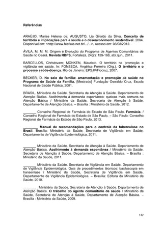 132
Referências
ARAÚJO, Marise Helena de; AUGUSTO, Lia Giraldo da Silva. Conceito de
território e implicações para a saúde e o desenvolvimento sustentável. 2004.
Disponível em: <http://www.fesfsus.net.br/.../...>. Acesso em: 03/08/2012.
ÁVILA, M. M. M. Origem e Evolução do Programa de Agentes Comunitários de
Saúde no Ceará. Revista RBPS, Fortaleza, 24(2): 159-168, abr./jun., 2011.
BARCELLOS, Christovam; MONKEN, Maurício. O território na promoção e
vigilância em saúde. In: FONSECA, Angélica Ferreira (Org.). O território e o
processo saúde-doença. Rio de Janeiro: EPSJV/Fiocruz, 2007.
BECKER, D. No seio da família: amamentação e promoção da saúde no
Programa de Saúde da Família. [Mestrado] Fundação Oswaldo Cruz, Escola
Nacional de Saúde Pública, 2001.
BRASIL. Ministério da Saúde. Secretaria de Atenção à Saúde. Departamento de
Atenção Básica. Acolhimento à demanda espontânea: queixas mais comuns na
Atenção Básica / Ministério da Saúde, Secretaria de Atenção à Saúde,
Departamento de Atenção Básica. – Brasília : Ministério da Saúde, 2012.
_______ Conselho Regional de Farmácia do Estado de São Paulo. Farmácia. /
Conselho Regional de Farmácia do Estado de São Paulo. – São Paulo: Conselho
Regional de Farmácia do Estado de São Paulo, 2013.
________ Manual de recomendações para o controle da tuberculose no
Brasil. Brasília: Ministério da Saúde, Secretaria de Vigilância em Saúde,
Departamento de Vigilância Epidemiológica, 2011.
_______ Ministério da Saúde. Secretaria de Atenção à Saúde. Departamento de
Atenção Básica. Acolhimento à demanda espontânea / Ministério da Saúde.
Secretaria de Atenção à Saúde. Departamento de Atenção Básica. – Brasília :
Ministério da Saúde, 2011.
_______ Ministério da Saúde. Secretaria de VigilâncIa em Saúde. Departamento
de Vigilância Epidemiológica. Guia de procedimentos técnicos: baciloscopia em
hanseníase / Ministério da Saúde, Secretaria de Vigilância em Saúde,
Departamento de Vigilância Epidemiológica. – Brasília: Editora do Ministério da
Saúde, 2010.
________ Ministério da Saúde. Secretaria de Atenção à Saúde. Departamento de
Atenção Básica. O trabalho do agente comunitário de saúde / Ministério da
Saúde, Secretaria de Atenção à Saúde, Departamento de Atenção Básica. –
Brasília : Ministério da Saúde, 2009.
 