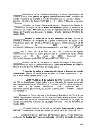 133
________ Ministério da Saúde. Secretaria de Atenção à Saúde. Departamento de
Atenção Básica. Guia prático do agente comunitário de saúde / Ministério da
Saúde, Secretaria de Atenção à Saúde, Departamento de Atenção Básica. –
Brasília : Ministério da Saúde, 2009. 260 p. : il. – (Série A. Normas e Manuais
Técnicos).
________ Ministério da Saúde. Secretaria-Executiva. Secretaria de Gestão do
Trabalho e da Educação na Saúde. Glossário temático: gestão do trabalho e da
educação na saúde / Ministério da Saúde, Secretaria-Executiva, Secretaria de
Gestão do Trabalho e da Educação na Saúde. – Brasília : Editora do Ministério da
Saúde, 2009.
___________Portaria n. 1886/GM de 18 de dezembro de 1997. Aprova as
Normas e Diretrizes do Programa de Agentes Comunitários de Saúde e do
Programa de Saúde da Família. B. Ministério Da Saúde. 1997b Acesso em: 05 de
março de 2009. Disponível
em:http://dtr2004.saude.gov.br/dab/docs/legislacao/portaria1886_18_12_97.pdf
______. Lei n. 10.507 de 10 de julho de 2002. Cria a Profissão de Agente
Comunitário de Saúde e dá outras providências. B. Ministério Da Saúde. 2002a
Acesso em: 05 de março de 2009. Disponível em:
http://www3.dataprev.gov.br/SISLEX/paginas/42/2002/10507.htm.
________Ministério da Saúde, Secretaria de Gestão Estratégica e Participativa,
Departamento de Apoio à Gestão Participativa. Caminhos do direito à saúde no
Brasil. Brasília: Editora do Ministério da Saúde, 2007a.
________ Promoção da saúde e prevenção de riscos e doenças na saúde
suplementar. Manual técnico/Agência Nacional de Saúde Suplementar. 2. ed.
rev. e atual. Rio de Janeiro: ANS, 2007b.
___________ LEI Nº 11.350, de 5 de outubro de 2006. Regulamenta o § 5o
do
art. 198 da Constituição, dispõe sobre o aproveitamento de pessoal amparado
pelo parágrafo único do art. 2o
da Emenda Constitucional no
51, de 14 de fevereiro
de 2006, e dá outras providências., 2006. Disponível em <
http://www.planalto.gov.br/ccivil_03/_ato2004-2006/2006/lei/l11350.htm>. Acesso
em: 19/09/2013.
_____ Ministério da Saúde. Secretaria de Gestão do Trabalho e da Educação na
Saúde. Departamento de Gestão da Educação na Saúde. A educação que produz
saúde / Ministério da Saúde. Secretaria de Gestão do Trabalho e da Educação na
Saúde. Departamento de Gestão da Educação na Saúde. – Brasília: Ministério da
Saúde, 2005.
_________ Conselho Nacional de Secretários de Saúde. Para entender a gestão
do SUS / Conselho Nacional de Secretários de Saúde. -Brasília: CONASS, 2003.
_______Ministério da Saúde. Secretaria de Políticas de Saúde. Projeto Promoção
da Saúde. As Cartas da Promoção da Saúde / Ministério da Saúde, Secretaria
 