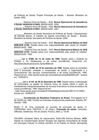134
de Políticas de Saúde, Projeto Promoção da Saúde. – Brasília: Ministério da
Saúde, 2002.
________ Sistema Único de Saúde – SUS. Norma Operacional de Assistência
à Saúde- NOA/SUS 01/2002. BRASÍLIA/DF, 2002.
_________ Sistema Único de Saúde – SUS. Norma Operacional de Assistência
à Saúde- NOA/SUS 01/2001. BRASÍLIA/DF, 2001.
_________Ministério da Saúde Secretaria de Políticas de Saúde / Departamento
de Atenção Basíca. O trabalho do Agente Comunitário de Saúde. - Brasília:
Ministério da Saúde, Secretaria de Políticas de Saúde, 2000.
_________ Sistema Único de Saúde – SUS. Norma Operacional Básica do SUS
NOB-SUS 01/96 “Gestão plena com responsabilidade pela saúde do cidadão”
BRASÍLIA/DF, 1996.
_________ Sistema Único de Saúde – SUS. Norma Operacional Básica do SUS
NOB-SUS 01/93 “Gestão plena com responsabilidade pela saúde do cidadão”
BRASÍLIA/DF, 1993.
_______Lei n. 8.060, de 13 de Julho de 1990. Dispõe sobre o Estatuto da
Criança e do Adolescente e dá outras providências. Disponível em:
http://www.planalto.gov.br/ccivil_03/leis/l8069.htm.
________ Lei n. 8.080, de 19 de setembro de 1990. Dispõe sobre as condições
para a promoção, proteção e recuperação da saúde, a organização e o
funcionamento dos serviços correspondentes e dá outras providências, 1990.
Disponível em <http://portal.saude.gov.br/portal/arquivos/pdf/lei8080.pdf>. Acesso
em: 19/09/2013.
________Lei n. 8.142, de 28 de dezembro de 1990. Dispõe sobre a participação
da comunidade na gestão do Sistema Único de Saúde (SUS) e sobre as
transferências intergovernamentais de recursos financeiros na área da saúde e dá
outras providências, 1990. Disponível em:
<http://www.saude.al.gov.br/ceslein8142de28dedezembrode1990-31-07-2009>.
Acesso em: 19/09/2013.
________ Constituição da República Federativa do Brasil. Promulgada em 5
de outubro de 1988. Contêm as emendas constitucionais posteriores. Brasília, DF:
Senado, 1988.
BUSS, P. M. Uma introdução ao conceito de promoção da saúde. In:
CZERESNIA, Dina; FREITAS, C. M. (Orgs.). Promoção da saúde. Conceitos,
reflexões, tendências. Rio de Janeiro: Fiocruz, 2003. p. 15-38.
GALINDO, Elizabete Maria de Vasconcelos; BUELONI Patrícia Moraes. ACS:
Agente de Transformação Social? Atuação dos Agentes Comunitários de Saúde
em Educação Popular no Distrito Sanitário III da Cidade do Recife. Monografia
 