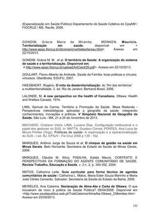 135
(Especialização em Saúde Pública) Departamento de Saúde Coletiva do CpqAM /
FIOCRUZ / MS. Recife, 2006.
GONDIM, Grácia Maria de Miranda; MONKEN. Maurício.
Territorialização em saúde. disponível em <
http://www.epsjv.fiocruz.br/dicionario/verbetes/tersau.html> Acesso em
22/10/2013.
GONDIM. Grácia M. M. et al. O território da Saúde: A organização do sistema
de saúde e a territorialização. Disponível em:
< http://www.epsjv.fiocruz.br/upload/ArtCient/20.pdf>. Acesso em 22/10/2013.
GOULART, Flavio Alberto de Andrade. Saúde da Família: boas práticas e círculos
virtuosos. Uberlândia: EDUFU, 2007.
HAESBAERT, Rogério. O mito da desterritorialização: do “fim dos territórios”
a multiterritorialidade. 2. ed. Rio de Janeiro: Bertrand Brasil, 2006.
LALONDE, M. A new perspective on the health of Canadians. Ottawa: Health
and Welfare Canada, 1974.
LIMA, Samuel do Carmo. Território e Promoção da Saúde. Mesa Redonda -
Perspectivas metodológicas aplicadas a geografia da saúde: integrando
conhecimentos, inovações e práticas. V Simpósio Nacional de Geografia da
Saúde. São Luís - MA, 21 a 24 de novembro de 2013.
MACHADO, Cristiane Vieira; LIMA, Luciane Dias. Configuração institucional e o
papel dos gestores no SUS. In: MATTA, Gustavo Correa; PONTES, Ana Lucia de
Moura Pontes (Orgs). Politicas de saúde: A organização e a operacionalização
do SUS - I ed. RJ. EPSJV - Fio Cruz 2000 p 139 - 162.
MARQUES, Antônio Jorge de Souza et al. O choque de gestão na saúde em
Minas Gerais. Belo Horizonte: Secretaria de Estado de Saúde de Minas Gerais,
2009.
MARQUES, Cláudia M. Silva; PADILHA, Estela Maura. CONTEXTO E
PERSPECTIVAS DA FORMAÇÃO DO AGENTE COMUNITÁRIO DE SAÚDE.
Revista Trabalho, Educação e Saúde, v. 2 n. 2, p. 345-352, 2004.
MATOS, Catharina Leite. Guia curricular para forma técnica de agentes
comunitários de saúde / Catharina L. Matos, Maria Ester Souza Marinho e Maria
José Côrtes Camarão. Salvador: Secretaria da Saúde do Estado da Bahia, 2006.
MEIRELES, Ana Catarina. Declaração de Alma-Ata e Carta de Ottawa. O que
trouxeram de novo à prática da Saúde Pública? 09/04/2008. Disponível em
<http://www.saudepublica.web.pt/TrabCatarina/AlmaAta-Ottawa_CMeireles.htm>
Acesso em 25/09/2013.
 