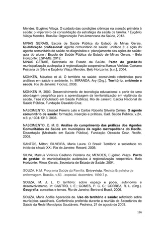 136
Mendes, Eugênio Vilaça. O cuidado das condições crônicas na atenção primária à
saúde: o imperativo da consolidação da estratégia da saúde da família. / Eugênio
Vilaça Mendes. Brasília: Organização Pan-Americana da Saúde, 2012.
MINAS GERAIS. Escola de Saúde Pública do Estado de Minas Gerais.
Qualificação profissional: agente comunitário de saúde: unidade 3: a ação do
agente comunitário de saúde no diagnóstico e planejamento das ações de saúde:
guia do aluno / Escola de Saúde Pública do Estado de Minas Gerais. - Belo
Horizonte: ESP-MG, 2012.
MINAS GERAIS, Secretaria de Estado da Saúde. Pacto de gestão:da
municipalização autárquica à regionalização cooperativa.Marcus Vinícius Caetano
Pestana da Silva e Eugênio Vilaça Mendes. Belo Horizonte: [s.n.], 2004.
MONKEN, Maurício et al. O território na saúde: construindo referências para
análises em saúde e ambiente. In: MIRANDA, Ary (Org.). Território, ambiente e
saúde. Rio de Janeiro: Fiocruz, 2008.
MONKEN M, 2003. Desenvolvimento de tecnologia educacional a partir de uma
abordagem geográfica para a aprendizagem da territorialização em vigilância da
saúde, Tese (Doutorado em Saúde Pública). Rio de Janeiro: Escola Nacional de
Saúde Pública, Fundação Oswaldo Cruz.
NASCIMENTO, Elisabet Pereira Lelo e Carlos Roberto Silveira Correa. O agente
comunitário de saúde: formação, inserção e práticas. Cad. Saúde Pública, v.24,
n.6, p.1304-1313. 2008.
NASCIMENTO, C. M. B. Análise do cumprimento das práticas dos Agentes
Comunitários de Saúde em municípios da região metropolitana do Recife.
Dissertação (Mestrado em Saúde Pública). Fundação Oswaldo Cruz, Recife,
2008.
SANTOS, Milton; SILVEIRA, Maria Laura. O Brasil: Território e sociedade no
início do século XXI. Rio de Janeiro: Record, 2008.
SILVA, Marcus Vinícius Caetano Pestana da; MENDES, Eugênio Vilaça. Pacto
de gestão: da municipalização autárquica à regionalização cooperativa. Belo
Horizonte: Minas Gerais, Secretaria de Estado de Saúde, 2004.
SOUZA. H.M. Programa Saúde da Família. Entrevista. Revista Brasileira de
enfermagem. Brasilia, v.53 - especial. dezembro, 1999.7 p.
SOUZA, M. J. L. O território: sobre espaço e poder, autonomia e
desenvolvimento. In: CASTRO, I. E.; GOMES, P. C. C.; CORREA, R. L. (Org.).
Geografia: conceitos e temas. Rio de Janeiro: Bertrand Brasil, 2006.
SOUZA, Maria Adélia Aparecida de. Uso do território e saúde: refletindo sobre
municípios saudáveis. Conferência proferida durante a reunião de Secretários de
Saúde da Rede Municípios Saudáveis. Pedreira, 21 de agosto de 2003.
 