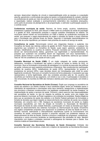139
serviços; desenvolver relações de vínculo e responsabilização entre as equipes e a população
adscrita, garantindo a continuidade das ações de saúde e a longitudinalidade do cuidado; valorizar
os profissionais de saúde por meio do estímulo e do acompanhamento constante de sua formação
e capacitação; realizar avaliação e acompanhamento sistemático dos resultados alcançados,
como parte do processo de planejamento e de programação; e estimular a participação popular e
o controle social.
Conferências municipais de saúde: Reúnem, de forma ampla, usuários, trabalhadores,
prestadores e gestores do SUS, para discutir e refletir sobre as condições de saúde da população
e a gestão do SUS, expressando posições e votando questões orientadoras do sistema. Os
municípios devem manter em funcionamento um CMS e realizar as conferências municipais de
saúde, que possuem o papel preponderante de avaliar a situação da Saúde e propor diretrizes
para a formulação das políticas locais de Saúde. Seguindo a orientação descentralizadora do
SUS, são de suma importância, por estarem mais próximas do usuário do serviço de saúde.
Conselheiros de saúde: Denominação comum aos integrantes titulares e suplentes dos
Conselhos de Saúde das distintas esferas de gestão do SUS. Podem pertencer a qualquer dos
segmentos que compõem os Conselhos de Saúde, quais sejam: gestores, prestadores de
serviços, trabalhadores ou usuários do sistema. Possuem mandatos por tempo determinado e
devem ser democraticamente eleitos, garantindo sua legitimidade e representatividade. As
posições que sustentam nos conselhos devem ser negociadas com seus representados e,
portanto, devem traduzir o ponto de vista do seu segmento. Atualmente, estima-se que existam
mais de 100 mil conselheiros de saúde em todo o país.
Conselho Municipal de Saúde (CMS): É um órgão colegiado de caráter permanente,
deliberativo, normativo e fiscalizador das ações e serviços de saúde no âmbito do SUS, no
município. Atua na formulação e proposição de estratégias e no controle da execução das políticas
de saúde, inclusive em seus aspectos econômicos e financeiros. São constituídos por participação
paritária de usuários (50%), trabalhadores de saúde (25%), representantes do governo e
prestadores de serviços (25%), cujas decisões devem ser homologadas pelo chefe do poder
legalmente constituído. Para que um conselho funcione de forma adequada, é necessário que seja
representativo e tenha legitimidade, além das condições previstas pela lei. Os usuários são
escolhidos por membros de seu segmento, com direito a voz e voto. A participação é voluntária e
não remunerada. As reuniões do CMS são mensais e abertas para toda a população, com direito a
voz.
Conselho Nacional de Secretários de Saúde (Conass): Órgão que congrega os secretários de
saúde dos estados e do Distrito Federal e seus substitutos legais, tendo por finalidade operar o
intercâmbio de experiências e informações entre seus membros, assegurando a implementação
dos princípios e diretrizes constitucionais e da legislação complementar da saúde brasileira, na
implementação de ações e serviços de saúde. Promove o pleno exercício das responsabilidades
das secretarias de saúde, no que diz respeito às políticas de saúde, junto aos órgãos dos
governos federal e municipal, ao Poder Legislativo e às entidades da sociedade. Realiza diligência
para que as secretarias de saúde dos estados e do Distrito Federal participem da formulação e
tomada de decisões que digam respeito ao desenvolvimento dos sistemas de saúde nas unidades
federadas, em conjunto com o MS. Assegura às secretarias municipais de saúde ou órgãos
municipais equivalentes, por meio da direção do Conselho ou Associação de Secretários
Municipais de Saúde de cada unidade federada, a participação em todas as decisões que digam
respeito ao desenvolvimento dos sistemas municipais ou intermunicipais de saúde. Encaminha
aos órgãos competentes propostas para equacionar os problemas da área de Saúde em todo o
território nacional, estimulando e intercambiando experiências quanto ao funcionamento dos
conselhos de saúde, promovendo estudos e propondo soluções aos problemas relativos ao
desenvolvimento da área da Saúde. Orienta e promove a realização de congressos, conferências,
seminários e outros encontros tendentes ao aperfeiçoamento das atividades do setor. Mantém
intercâmbio com órgãos e entidades nacionais e estrangeiras de interesse para a Saúde. Sua
diretoria é eleita em assembleias anuais.
Conselho Nacional das Secretarias Municipais de Saúde (Conasems): Entidade não
governamental, sem fins lucrativos, criada com o objetivo de representar as Secretarias Municipais
 