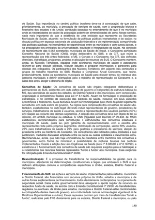 140
de Saúde. Sua importância no cenário político brasileiro deve-se à constatação de que cabe,
prioritariamente, ao município, a prestação de serviços de saúde, com a cooperação técnica e
financeira dos estados e da União; conclusão baseada no entendimento de que é no município
onde as necessidades de saúde da população podem ser dimensionadas de perto. Nesse sentido,
nada mais importante do que a existência de uma entidade que represente as Secretarias
Municipais de Saúde, atuando: na formulação de políticas públicas intersetoriais e de saúde; na
disputa política em espaços nacionais de pactuação federativa e de implementação compartilhada
das políticas públicas; no intercâmbio de experiências entre os municípios e com outros países, e
na propagação dos princípios da universalidade, equidade e integralidade da saúde. Na condição
de representante das 5.562 secretarias municipais de Saúde do Brasil, o Conasems participado
Conselho Nacional de Saúde (CNS), órgão deliberativo do SUS, e da CIT, que reúne a
representação dos três entes federados: o MS, o Conass e o Conasems. Na CIT, são definidas
diretrizes, estratégias, programas, projetos e alocação de recursos do SUS. O Conasems mantém,
ainda, os Núcleos Temáticos, espaços onde secretários municipais de saúde e assessores
reúnem-se para discutir políticas, realizar estudos e preparar informações e pareceres para
decisão dos colegiados. Os participantes dos Núcleos Temáticos têm assento nas comissões e
grupos de trabalho tripartites do SUS. Realiza o Congresso Anual Conasems, que reúne,
presencialmente, todos os secretários municipais de Saúde para discutir temas de interesse dos
gestores municipais e definir orientações para o trabalho de representação do Conasems e, a
cada dois anos, eleger a diretoria do órgão.
Conselhos de Saúde: Os conselhos de saúde são órgãos colegiados deliberativos e
permanentes do SUS, existentes em cada esfera de governo e integrantes da estrutura básica do
MS, das secretarias de saúde dos estados, do Distrito Federal e dos municípios, com composição,
organização e competência fixadas pela Lei nº 8.142/90. Atuam na formulação e proposição de
estratégias, e no controle da execução das políticas de saúde, inclusive em seus aspectos
econômicos e financeiros. Suas decisões devem ser homologadas pelo chefe do poder legalmente
constituído, em cada esfera de governo. As regras para composição dos conselhos de saúde são,
também, estabelecidas no texto legal, devendo incluir representantes do governo, prestadores de
serviços, trabalhadores de saúde e usuários, sendo a representação dos usuários paritária (50%)
em relação ao conjunto dos demais segmentos. A criação dos conselhos deve ser objeto de lei ou
decreto, em âmbito municipal ou estadual. O CNS (regulado pelo Decreto nº 99.438, de 1990)
estabeleceu recomendações para constituição e estruturação dos conselhos estaduais e
municipais de saúde, quais se- jam: garantia de representatividade, com a escolha dos
representantes feita pelos próprios segmentos; distribuição da composição, sendo 50% usuários,
25% para trabalhadores de saúde e 25% para gestores e prestadores de serviços; eleição do
presidente entre os membros do Conselho. Os conselheiros são indicados pelas entidades a que
pertencem, mediante discussão ampliada entre os pares ou outras entidades e movimentos afins.
Recomenda-se, ainda, que não haja coincidência de mandatos entre membros dos conselhos e
governantes, como forma de minimizar a possibilidade de rupturas bruscas nas políticas
implementadas. Desde a edição das Leis Orgânicas da Saúde (Leis nº 8.080/90 e nº 8.142/90), a
existência e o funcionamento dos conselhos de saúde são requisitos exigidos para a habilitação e
o recebimento dos recursos federais repassados “fundo a fundo” aos municípios. Essa exigência
foi reforçada pela Emenda Constitucional nº 29/00.
Descentralização: É o processo de transferência de responsabilidades de gestão para os
municípios, atendendo às determinações constitucionais e legais que embasam o SUS e que
definem atribuições comuns e competências específicas à União, estados, Distrito Federal e
municípios.
Financiamento do SUS: As ações e serviços de saúde, implementados pelos estados, municípios
e Distrito Federal, são financiados com recursos próprios da União, estados e municípios e de
outras fontes suplementares de financiamento, todos devidamente contemplados no orçamento da
seguridade social. Cada esfera governamental deve assegurar o aporte regular de recursos ao
respectivo fundo de saúde, de acordo com a Emenda Constitucional nº 29/00. As transferências,
regulares ou eventuais, da União para estados, municípios e Distrito Federal estão condicionadas
à contrapartida destes níveis de governo, em conformidade com as normas legais vigentes (Lei de
Diretrizes Orçamentárias e outras). Esses repasses ocorrem por meio de transferências “fundo a
fundo”, realizadas pelo FNS diretamente para os estados, Distrito Federal e municípios, ou pelo
 