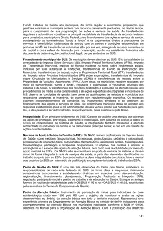 141
Fundo Estadual de Saúde aos municípios, de forma regular e automática, propiciando que
gestores estaduais e municipais contem com recursos previamente pactuados, no devido tempo,
para o cumprimento de sua programação de ações e serviços de saúde. As transferências
regulares e automáticas constituem a principal modalidade de transferência de recursos federais
para os estados, municípios e Distrito Federal, para financiamento das ações e serviços de saúde,
contemplando as transferências “fundo a fundo” e os pagamentos diretos a prestadores de
serviços e beneficiários cadastrados de acordo com os valores e condições estabelecidas em
portarias do MS. As transferências voluntárias são, por sua vez, entregas de recursos correntes ou
de capital a outra esfera da federação para cooperação, auxílio ou assistência financeira não
decorrente de determinação constitucional, legal, ou que se destine ao SUS.
Financiamento municipal do SUS: Os municípios devem destinar ao SUS 15% da totalidade da
arrecadação do Imposto Sobre Serviços (ISS), Imposto Predial Territorial Urbano (IPTU), Imposto
de Transmissão Intervivos, Imposto de Renda incidente na fonte sobre rendimentos pagos,
inclusive por suas autarquias e fundações, transferências do Fundo de Participação dos
Municípios, transferências do Imposto sobre a Propriedade Territorial Rural (ITR), transferências
do Imposto sobre Produtos Industrializados (IPI) sobre exportações, transferências do Imposto
sobre Circulação de Mercadorias e Serviços (ICMS) e transferências do Imposto sobre a
Propriedade de Veículos Automotores (IPVA). Além disso, os municípios recebem repasses por
meio de transferências “fundo a fundo”, regulares e automáticas e voluntárias oriundas dos
estados e da União. A transferência dos recursos destinados à execução da atenção básica, aos
procedimentos de média e alta complexidade e às ações específicas de programas e incentivos do
MS observa as condições de gestão, bem como as qualificações de estados e municípios aos
respectivos programas e incentivos, de acordo com regulamentação específica. Os repasses
ocorrem independentemente de convênios ou instrumentos similares e se destinam ao
financiamento das ações e serviços do SUS. Se determinado município deixa de atender aos
requisitos estabelecidos pela lei na administração dessas verbas, perde sua habilitação para geri-
las, e elas passam a ser administradas, respectivamente, pelos estados ou pela União.
Integralidade: É um princípio fundamental do SUS. Garante ao usuário uma atenção que abrange
as ações de promoção, prevenção, tratamento e reabilitação, com garantia de acesso a todos os
níveis de complexidade do Sistema de Saúde. A integralidade também pressupõe a atenção
concentrada no indivíduo, na família e na comunidade (inserção social) e não em um recorte de
ações ou enfermidades.
Núcleos de Apoio à Saúde da Família (NASF): Os NASF reúnem profissionais de diversas áreas
de Saúde, como médicos (acupunturistas, homeopatas, ginecologistas, pediatras e psiquiatras),
profissionais de educação física, nutricionistas, farmacêuticos, assistentes sociais, fisioterapeutas,
fonoaudiólogos, psicólogos e terapeutas ocupacionais. O objetivo dos núcleos é ampliar a
abrangência e o escopo das ações da atenção básica, bem como sua resolubilidade por meio do
apoio matricial às ESFs. Os NASFs não se constituem em porta de entrada do sistema, e devem
atuar de forma integrada à rede de serviços de saúde, a partir das demandas identificadas no
trabalho conjunto com as ESFs, buscando instituir a plena integralidade do cuidado físico e mental
aos usuários do SUS por intermédio da qualificação e complementaridade do trabalho das ESFs.
Pacto de Gestão do SUS: É uma das três dimensões do Pacto pela Saúde, estabelece as
responsabilidades de cada ente federado do SUS, de forma clara e inequívoca, diminuindo
competências concorrentes e estabelecendo diretrizes em aspectos como descentralização,
regionalização, financiamento, planejamento, Programação Pactuada e Integrada (PPI),
regulação, participação social e gestão do trabalho e da educação na Saúde. Extingue as antigas
formas de habilitação estabelecidas pela NOB/SUS nº 96 e na NOAS/SUS nº 01/02, substituídas
pela assinatura do Termo de Compromisso de Gestão.
Pacto da Atenção Básica: Instrumento de pactuação de metas para indicadores de base
epidemiológica criado em 1999 pelo MS com o objetivo de monitorar e avaliar as ações
desenvolvidas no âmbito da atenção básica em todo o território nacional. Representou uma
experiência pioneira do Departamento de Atenção Básica no sentido de definir indicadores para
acompanhamento da Atenção Básica nos municípios habilitados conforme a NOB nº 01/96,
descritos no Manual para a Organização da Atenção Básica. Com a publicação das diretrizes
 