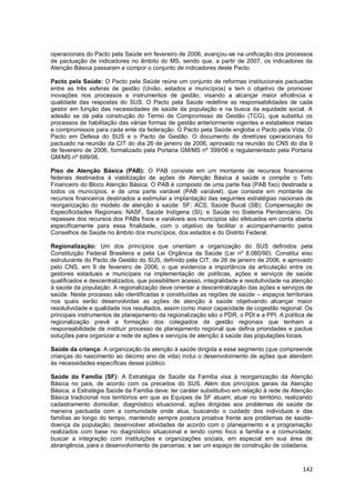 142
operacionais do Pacto pela Saúde em fevereiro de 2006, avançou-se na unificação dos processos
de pactuação de indicadores no âmbito do MS, sendo que, a partir de 2007, os indicadores da
Atenção Básica passaram a compor o conjunto de indicadores deste Pacto.
Pacto pela Saúde: O Pacto pela Saúde reúne um conjunto de reformas institucionais pactuadas
entre as três esferas de gestão (União, estados e municípios) e tem o objetivo de promover
inovações nos processos e instrumentos de gestão, visando a alcançar maior eficiência e
qualidade das respostas do SUS. O Pacto pela Saúde redefine as responsabilidades de cada
gestor em função das necessidades de saúde da população e na busca da equidade social. A
adesão se dá pela construção do Termo de Compromisso de Gestão (TCG), que substitui os
processos de habilitação das várias formas de gestão anteriormente vigentes e estabelece metas
e compromissos para cada ente da federação. O Pacto pela Saúde engloba o Pacto pela Vida, O
Pacto em Defesa do SUS e o Pacto de Gestão. O documento de diretrizes operacionais foi
pactuado na reunião da CIT do dia 26 de janeiro de 2006, aprovado na reunião do CNS do dia 9
de fevereiro de 2006, formalizado pela Portaria GM/MS nº 399/06 e regulamentado pela Portaria
GM/MS nº 699/06.
Piso de Atenção Básica (PAB): O PAB consiste em um montante de recursos financeiros
federais destinados à viabilização de ações de Atenção Básica à saúde e compõe o Teto
Financeiro do Bloco Atenção Básica. O PAB é composto de uma parte fixa (PAB fixo) destinada a
todos os municípios, e de uma parte variável (PAB variável), que consiste em montante de
recursos financeiros destinados a estimular a implantação das seguintes estratégias nacionais de
reorganização do modelo de atenção à saúde: SF; ACS; Saúde Bucal (SB); Compensação de
Especificidades Regionais; NASF, Saúde Indígena (SI); e Saúde no Sistema Penitenciário. Os
repasses dos recursos dos PABs fixos e variáveis aos municípios são efetuados em conta aberta
especificamente para essa finalidade, com o objetivo de facilitar o acompanhamento pelos
Conselhos de Saúde no âmbito dos municípios, dos estados e do Distrito Federal.
Regionalização: Um dos princípios que orientam a organização do SUS definidos pela
Constituição Federal Brasileira e pela Lei Orgânica da Saúde (Lei nº 8.080/90). Constitui eixo
estruturante do Pacto de Gestão do SUS, definido pela CIT, de 26 de janeiro de 2006, e aprovado
pelo CNS, em 9 de fevereiro de 2006, o que evidencia a importância da articulação entre os
gestores estaduais e municipais na implementação de políticas, ações e serviços de saúde
qualificados e descentralizados, que possibilitem acesso, integralidade e resolutividade na atenção
à saúde da população. A regionalização deve orientar a descentralização das ações e serviços de
saúde. Neste processo são identificadas e constituídas as regiões de saúde – espaços territoriais
nos quais serão desenvolvidas as ações de atenção à saúde objetivando alcançar maior
resolutividade e qualidade nos resultados, assim como maior capacidade de cogestão regional. Os
principais instrumentos de planejamento da regionalização são o PDR, o PDI e a PPI. A política de
regionalização prevê a formação dos colegiados de gestão regionais que tenham a
responsabilidade de instituir processo de planejamento regional que defina prioridades e pactue
soluções para organizar a rede de ações e serviços de atenção à saúde das populações locais.
Saúde da criança: A organização da atenção à saúde dirigida a esse segmento (que compreende
crianças do nascimento ao décimo ano de vida) inclui o desenvolvimento de ações que atendem
às necessidades específicas desse público.
Saúde da Família (SF): A Estratégia de Saúde da Família visa à reorganização da Atenção
Básica no país, de acordo com os preceitos do SUS. Além dos princípios gerais da Atenção
Básica, a Estratégia Saúde da Família deve: ter caráter substitutivo em relação à rede de Atenção
Básica tradicional nos territórios em que as Equipes de SF atuam; atuar no território, realizando
cadastramento domiciliar, diagnóstico situacional, ações dirigidas aos problemas de saúde de
maneira pactuada com a comunidade onde atua, buscando o cuidado dos indivíduos e das
famílias ao longo do tempo, mantendo sempre postura proativa frente aos problemas de saúde-
doença da população; desenvolver atividades de acordo com o planejamento e a programação
realizados com base no diagnóstico situacional e tendo como foco a família e a comunidade;
buscar a integração com instituições e organizações sociais, em especial em sua área de
abrangência, para o desenvolvimento de parcerias; e ser um espaço de construção de cidadania.
 