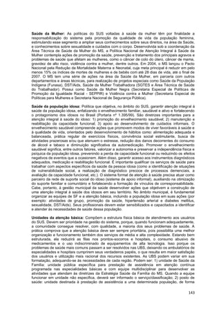 143
Saúde da Mulher: As políticas do SUS voltadas à saúde da mulher têm por finalidade a
responsabilização do sistema pela promoção da qualidade de vida da população feminina,
estimulando esse segmento a ampliar seus conhecimentos sobre seus direitos, na área da Saúde,
e conhecimentos sobre sexualidade e cuidados com o corpo. Desenvolvida sob a coordenação da
Área Técnica de Saúde da Mulher do MS, a Política Nacional de Atenção Integral à Saúde da
Mulher contempla ações de promoção da saúde, prevenção e tratamento dos principais agravos e
problemas de saúde que afetam as mulheres, como o câncer de colo do útero, câncer de mama,
gravidez de alto risco, violência contra a mulher, dentre outros. Em 2004, o MS lançou o Pacto
Nacional pela Redução da Mortalidade Materna e Neonatal, cuja meta principal é reduzir em pelo
menos 15% os índices de mortes de mulheres e de bebês com até 28 dias de vida, até o final de
2007. O MS tem uma série de ações na área da Saúde da Mulher, em parceria com outros
departamentos e áreas técnicas, para realização de projetos especiais como Saúde da População
Indígena (Funasa), DST/Aids, Saúde da Mulher Trabalhadora (SGTES e Área Técnica de Saúde
do Trabalhador). Possui como Saúde da Mulher Negra (Secretaria Especial de Políticas de
Promoção da Igualdade Racial - SEPPIR) e Violência contra a Mulher (Secretaria Especial de
Políticas para Mulheres e Secretaria Nacional de Segurança Pública).
Saúde da população idosa: Política que objetiva, no âmbito do SUS, garantir atenção integral à
saúde da população idosa, enfatizando o envelhecimento familiar, saudável e ativo e fortalecendo
o protagonismo dos idosos no Brasil (Portaria nº 1.395/99). São diretrizes importantes para a
atenção integral à saúde do idoso: 1) promoção do envelhecimento saudável; 2) manutenção e
reabilitação da capacidade funcional; 3) apoio ao desenvolvimento de cuidados informais. O
envelhecimento saudável compreende ações que promovem modos de viver favoráveis à saúde e
à qualidade de vida, orientados pelo desenvolvimento de hábitos como: alimentação adequada e
balanceada, prática regular de exercícios físicos, convivência social estimulante, busca de
atividades prazerosas e/ou que atenuem o estresse, redução dos danos decorrentes do consumo
de álcool e tabaco e diminuição significativa da automedicação. Promover o envelhecimento
saudável significa, entre outros fatores, valorizar a autonomia e preservar a independência física e
psíquica da população idosa, prevenindo a perda de capacidade funcional ou reduzindo os efeitos
negativos de eventos que a ocasionem. Além disso, garantir acesso aos instrumentos diagnósticos
adequados, medicação e reabilitação funcional. É importante qualificar os serviços de saúde para
trabalhar com aspectos específicos da saúde da pessoa idosa (como a identificação de situações
de vulnerabilidade social, a realização de diagnóstico precoce de processos demenciais, a
avaliação da capacidade funcional, etc.). O sistema formal de atenção à saúde precisa atuar como
parceiro da rede de suporte social do idoso (sistema de apoio informal), auxiliando na otimização
do suporte familiar e comunitário e fortalecendo a formação de vínculos de corresponsabilidade.
Cabe, portanto, à gestão municipal da saúde desenvolver ações que objetivem a construção de
uma atenção integral à saúde dos idosos em seu território. No âmbito municipal, é fundamental
organizar as equipes de SF e a atenção básica, incluindo a população idosa em suas ações (por
exemplo: atividades de grupo, promoção da saúde, hipertensão arterial e diabetes mellitus,
sexualidade, DST/Aids). Seus profissionais devem estar sensibilizados e capacitados a identificar
e atender às necessidades de saúde dessa população.
Unidades da atenção básica: Compõem a estrutura física básica de atendimento aos usuários
do SUS. Devem ser prioridade na gestão do sistema, porque, quando funcionam adequadamente,
a comunidade consegue resolver, com qualidade, a maioria dos seus problemas de saúde. A
prática comprova que a atenção básica deve ser sempre prioritária, pois possibilita uma melhor
organização e funcionamento também dos serviços de média e alta complexidade. Estando bem
estruturada, ela reduzirá as filas nos prontos-socorros e hospitais, o consumo abusivo de
medicamentos e o uso indiscriminado de equipamentos de alta tecnologia. Isso porque os
problemas de saúde mais comuns passam a ser resolvidos nas UBS, deixando os ambulatórios de
especialidades e hospitais cumprirem seus verdadeiros papéis, o que resulta em maior satisfação
dos usuários e utilização mais racional dos recursos existentes. As UBS podem variar em sua
formatação, adequando-se às necessidades de cada região. Podem ser: 1) unidade de Saúde da
Família: unidade pública específica para prestação de assistência em atenção contínua
programada nas especialidades básicas e com equipe multidisciplinar para desenvolver as
atividades que atendam às diretrizes da Estratégia Saúde da Família do MS. Quando a equipe
funcionar em unidade não específica, deverá ser informado o serviço/classificação; 2) posto de
saúde: unidade destinada à prestação de assistência a uma determinada população, de forma
 