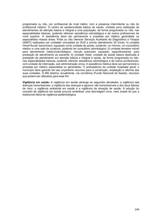 144
programada ou não, por profissional de nível médio, com a presença intermitente ou não do
profissional médico; 3) centro de saúde/unidade básica de saúde: unidade para realização de
atendimentos de atenção básica e integral a uma população, de forma programada ou não, nas
especialidades básicas, podendo oferecer assistência odontológica e de outros profissionais de
nível superior. A assistência deve ser permanente e prestada por médico generalista ou
especialistas nessas áreas. Pode ou não oferecer Serviços Auxiliares de Diagnóstico e Terapia
(SADT) realizados por unidades vinculadas ao SUS e pronto atendimento 24 horas; 4) unidade
móvel fluvial: barco/navio, equipado como unidade de saúde, contendo, no mínimo, um consultório
médico e uma sala de curativos, podendo ter consultório odontológico; 5) unidade terrestre móvel
para atendimento médico/odontológico: veículo automotor equipado, especificamente, para
prestação de atendimento ao paciente; 6) unidade mista: unidade de saúde básica destinada à
prestação de atendimento em atenção básica e integral à saúde, de forma programada ou não,
nas especialidades básicas, podendo oferecer assistência odontológica e de outros profissionais,
com unidade de internação, sob administração única. A assistência médica deve ser permanente e
prestada por médico especialista ou generalista; 7) ambulatórios de unidade hospitalar geral: o
município deve garantir em seu orçamento recursos para a construção, ampliação e reforma das
suas unidades. O MS destina, anualmente, via convênios (Fundo Nacional de Saúde), recursos
que podem ser utilizados para esse fim.
Vigilância em saúde: A vigilância em saúde abrange as seguintes atividades: a vigilância das
doenças transmissíveis, a vigilância das doenças e agravos não transmissíveis e dos seus fatores
de risco, a vigilância ambiental em saúde e a vigilância da situação de saúde. A adoção do
conceito de vigilância em saúde procura simbolizar uma abordagem nova, mais ampla do que a
tradicional rática de vigilância epidemiológica.
 