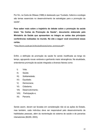 22
Por fim, na Carta de Ottawa (1986) é destacado que “Cuidado, holismo e ecologia
são temas essenciais no desenvolvimento de estratégias para a promoção da
saúde”.
Para saber mais sobre a trajetória do debate sobre a promoção da saúde
leiam “As Cartas da Promoção da Saúde”, documento elaborado pelo
Ministério da Saúde que apresentam na íntegra as cartas das principais
conferências realizadas no mundo. No site a seguir você encontrará essas
cartas.
<http://bvsms.saude.gov.br/bvs/publicacoes/cartas_promocao.pdf>.
Enfim, a definição de promoção da saúde foi sendo modificada ao longo do
tempo, agrupando novas variáveis e ganhando maior abrangência. Na atualidade,
entendemos promoção da saúde integrada a diversos fatores como:
I) Vida;
II) Saúde;
III) Solidariedade;
IV) Equidade;
V) Democracia;
VI) Cidadania;
VII) Desenvolvimento;
VIII) Participação e;
IX) Parceria.
Sendo assim, devem ser levadas em consideração não só as ações do Estado,
mas também, cada indivíduo deve ser responsável pelo desenvolvimento de
habilidades pessoais, além da reorientação do sistema de saúde e de parcerias
intersetoriais (BUSS, 2003).
 