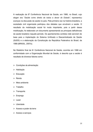23
A realização da 8ª Conferência Nacional de Saúde, em 1986, no Brasil, cujo
slogan era “Saúde como direito de todos e dever do Estado”, representou
avanços na discussão da saúde no país. Pela primeira vez na história brasileira, a
sociedade civil organizada participou dos debates que envolvem a saúde. O
resultado da mobilização social foi muito importante, pois a partir dessa
mobilização, foi elaborado um documento apresentando as principais deficiências
da saúde brasileira naquele período. Os apontamentos contidos nele serviram de
base para a implantação do Sistema Unificado e Descentralizado de Saúde
(SUDS) e a elaboração da Constituição da República Federativa do Brasil, de
1988 (BRASIL, 2007a).
No Relatório final da 8ᵃ Conferência Nacional de Saúde, ocorrida em 1986 em
conformidade com a Organização Mundial de Saúde, é descrito que a saúde é
resultado de diversos fatores como:
 Condições de alimentação
 Habitação
 Educação
 Renda
 Meio ambiente
 Trabalho
 Transporte
 Emprego
 Lazer
 Liberdade
 Acesso e poder da terra
 Acesso a serviços
 