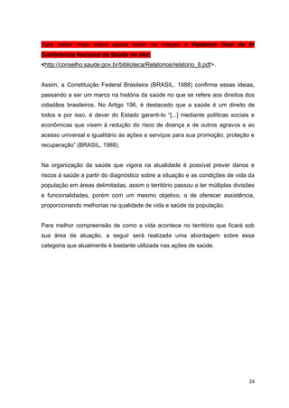 24
Para saber mais sobre saúde leiam na íntegra o Relatório final da 8ᵃ
Conferência Nacional de Saúde no site:
<http://conselho.saude.gov.br/biblioteca/Relatorios/relatorio_8.pdf>.
Assim, a Constituição Federal Brasileira (BRASIL, 1988) confirma essas ideias,
passando a ser um marco na história da saúde no que se refere aos direitos dos
cidadãos brasileiros. No Artigo 196, é destacado que a saúde é um direito de
todos e por isso, é dever do Estado garanti-lo “[...] mediante políticas sociais e
econômicas que visem à redução do risco de doença e de outros agravos e ao
acesso universal e igualitário às ações e serviços para sua promoção, proteção e
recuperação” (BRASIL, 1988).
Na organização da saúde que vigora na atualidade é possível prever danos e
riscos à saúde a partir do diagnóstico sobre a situação e as condições de vida da
população em áreas delimitadas, assim o território passou a ter múltiplas divisões
e funcionalidades, porém com um mesmo objetivo, o de oferecer assistência,
proporcionando melhorias na qualidade de vida e saúde da população.
Para melhor compreensão de como a vida acontece no território que ficará sob
sua área de atuação, a seguir será realizada uma abordagem sobre essa
categoria que atualmente é bastante utilizada nas ações de saúde.
 