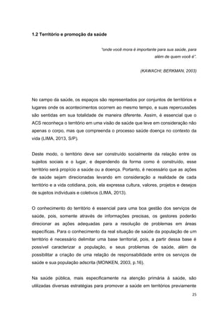 25
1.2 Território e promoção da saúde
“onde você mora é importante para sua saúde, para
além de quem você é”.
(KAWACHI; BERKMAN, 2003)
No campo da saúde, os espaços são representados por conjuntos de territórios e
lugares onde os acontecimentos ocorrem ao mesmo tempo, e suas repercussões
são sentidas em sua totalidade de maneira diferente. Assim, é essencial que o
ACS reconheça o território em uma visão de saúde que leve em consideração não
apenas o corpo, mas que compreenda o processo saúde doença no contexto da
vida (LIMA, 2013, S/P).
Deste modo, o território deve ser construído socialmente da relação entre os
sujeitos sociais e o lugar, e dependendo da forma como é construído, esse
território será propício a saúde ou a doença. Portanto, é necessário que as ações
de saúde sejam direcionadas levando em consideração a realidade de cada
território e a vida cotidiana, pois, ela expressa cultura, valores, projetos e desejos
de sujeitos individuais e coletivos (LIMA, 2013).
O conhecimento do território é essencial para uma boa gestão dos serviços de
saúde, pois, somente através de informações precisas, os gestores poderão
direcionar as ações adequadas para a resolução de problemas em áreas
específicas. Para o conhecimento da real situação de saúde da população de um
território é necessário delimitar uma base territorial, pois, a partir dessa base é
possível caracterizar a população, e seus problemas de saúde, além de
possibilitar a criação de uma relação de responsabilidade entre os serviços de
saúde e sua população adscrita (MONKEN, 2003, p.16).
Na saúde pública, mais especificamente na atenção primária à saúde, são
utilizadas diversas estratégias para promover a saúde em territórios previamente
 