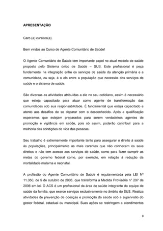 8
APRESENTAÇÃO
Caro (a) cursista(a)
Bem vindos ao Curso de Agente Comunitário de Saúde!
O Agente Comunitário de Saúde tem importante papel no atual modelo de saúde
proposto pelo Sistema único de Saúde – SUS. Este profissional é peça
fundamental na integração entre os serviços de saúde da atenção primária e a
comunidade, ou seja, é o elo entre a população que necessita dos serviços de
saúde e o sistema de saúde.
São diversas as atividades atribuídas a ele no seu cotidiano, assim é necessário
que esteja capacitado para atuar como agente de transformação das
comunidades sob sua responsabilidade. É fundamental que esteja capacitado e
atento aos desafios de se deparar com o desconhecido. Após a qualificação
esperamos que estejam preparados para serem verdadeiros agentes de
promoção e vigilância em saúde, pois só assim, poderão contribuir para a
melhoria das condições de vida das pessoas.
Seu trabalho é extremamente importante tanto para assegurar o direito à saúde
às populações, principalmente as mais carentes que não conhecem os seus
direitos e não tem acesso aos serviços de saúde, como para fazer cumprir as
metas do governo federal como, por exemplo, em relação à redução da
mortalidade materna e neonatal.
A profissão do Agente Comunitário de Saúde é regulamentada pela LEI Nº
11.350, de 5 de outubro de 2006, que transforma a Medida Provisória n° 297 de
2006 em lei. O ACS é um profissional da área de saúde integrante da equipe de
saúde da família, que exerce serviços exclusivamente no âmbito do SUS. Realiza
atividades de prevenção de doenças e promoção da saúde sob a supervisão do
gestor federal, estadual ou municipal. Suas ações se restringem a atendimentos
 