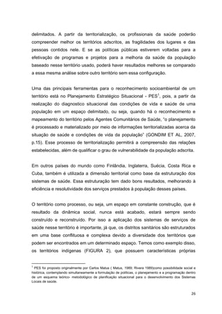 26
delimitados. A partir da territorialização, os profissionais da saúde poderão
compreender melhor os territórios adscritos, as fragilidades dos lugares e das
pessoas contidos nele. E se as políticas públicas estiverem voltadas para a
efetivação de programas e projetos para a melhoria da saúde da população
baseado nesse território usado, poderá haver resultados melhores se comparado
a essa mesma análise sobre outro território sem essa configuração.
Uma das principais ferramentas para o reconhecimento socioambiental de um
território está no Planejamento Estratégico Situacional - PES1
, pois, a partir da
realização do diagnostico situacional das condições de vida e saúde de uma
população em um espaço delimitado, ou seja, quando há o reconhecimento e
mapeamento do território pelos Agentes Comunitários de Saúde, “o planejamento
é processado e materializado por meio de informações territorializadas acerca da
situação de saúde e condições de vida da população” (GONDIM ET AL, 2007,
p.15). Esse processo de territorialização permitirá a compreensão das relações
estabelecidas, além de qualificar o grau de vulnerabilidade da população adscrita.
Em outros países do mundo como Finlândia, Inglaterra, Suécia, Costa Rica e
Cuba, também é utilizada a dimensão territorial como base da estruturação dos
sistemas de saúde. Essa estruturação tem dado bons resultados, melhorando à
eficiência e resolutividade dos serviços prestados à população desses países.
O território como processo, ou seja, um espaço em constante construção, que é
resultado da dinâmica social, nunca está acabado, estará sempre sendo
construído e reconstruído. Por isso a aplicação dos sistemas de serviços de
saúde nesse território é importante, já que, os distritos sanitários são estruturados
em uma base conflituosa e complexa devido a diversidade dos territórios que
podem ser encontrados em um determinado espaço. Temos como exemplo disso,
os territórios indígenas (FIGURA 2), que possuem características próprias
1
PES foi proposto originalmente por Carlos Matus ( Matus, 1989; Rivera 1989)como possibilidade social e
histórica, contemplando simultaneamente a formulação de políticas, o planejamento e a programação dentro
de um esquema teórico- metodológico de planificação situacional para o desenvolvimento dos Sistemas
Locais de saúde.
 
