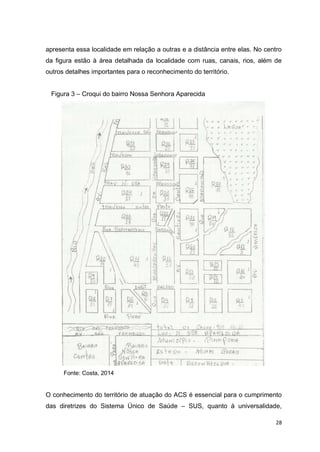 28
apresenta essa localidade em relação a outras e a distância entre elas. No centro
da figura estão à área detalhada da localidade com ruas, canais, rios, além de
outros detalhes importantes para o reconhecimento do território.
Figura 3 – Croqui do bairro Nossa Senhora Aparecida
Fonte: Costa, 2014
O conhecimento do território de atuação do ACS é essencial para o cumprimento
das diretrizes do Sistema Único de Saúde – SUS, quanto à universalidade,
 