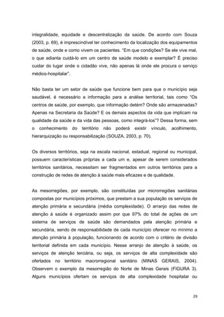 29
integralidade, equidade e descentralização da saúde. De acordo com Souza
(2003, p. 69), é imprescindível ter conhecimento da localização dos equipamentos
de saúde, onde e como vivem os pacientes. “Em que condições? Se ele vive mal,
o que adianta cuidá-lo em um centro de saúde modelo e exemplar? É preciso
cuidar do lugar onde o cidadão vive, não apenas lá onde ele procura o serviço
médico-hospitalar”.
Não basta ter um setor de saúde que funcione bem para que o município seja
saudável, é necessário a informação para a análise territorial, tais como “Os
centros de saúde, por exemplo, que informação detém? Onde são armazenadas?
Apenas na Secretaria da Saúde? E os demais aspectos da vida que implicam na
qualidade da saúde e da vida das pessoas, como integrá-los”? Dessa forma, sem
o conhecimento do território não poderá existir vínculo, acolhimento,
hierarquização ou responsabilização (SOUZA, 2003, p. 70).
Os diversos territórios, seja na escala nacional, estadual, regional ou municipal,
possuem características próprias a cada um e, apesar de serem considerados
territórios sanitários, necessitam ser fragmentados em outros territórios para a
construção de redes de atenção à saúde mais eficazes e de qualidade.
As mesorregiões, por exemplo, são constituídas por microrregiões sanitárias
compostas por municípios próximos, que prestam a sua população os serviços de
atenção primária e secundária (média complexidade). O arranjo das redes de
atenção à saúde é organizado assim por que 97% do total de ações de um
sistema de serviços de saúde são demandados pela atenção primária e
secundária, sendo de responsabilidade de cada município oferecer no mínimo a
atenção primária à população, funcionando de acordo com o critério de divisão
territorial definida em cada município. Nesse arranjo de atenção à saúde, os
serviços de atenção terciária, ou seja, os serviços de alta complexidade são
ofertados no território macrorregional sanitário (MINAS GERAIS, 2004).
Observem o exemplo da mesorregião do Norte de Minas Gerais (FIGURA 3).
Alguns municípios ofertam os serviços de alta complexidade hospitalar ou
 
