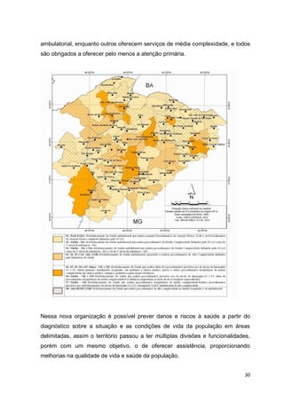30
ambulatorial, enquanto outros oferecem serviços de média complexidade, e todos
são obrigados a oferecer pelo menos a atenção primária.
Nessa nova organização é possível prever danos e riscos à saúde a partir do
diagnóstico sobre a situação e as condições de vida da população em áreas
delimitadas, assim o território passou a ter múltiplas divisões e funcionalidades,
porém com um mesmo objetivo, o de oferecer assistência, proporcionando
melhorias na qualidade de vida e saúde da população.
 