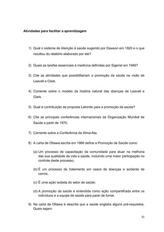 31
Atividades para facilitar a aprendizagem
1) Qual o sistema de Atenção à saúde sugerido por Dawson em 1920 e o que
resultou do relatório elaborado por ele?
2) Quais as tarefas essenciais à medicina definidas por Sigerist em 1946?
3) Cite as atividades que possibilitariam a promoção da saúde na visão de
Leavell e Clark.
4) Comente sobre o modelo da história natural das doenças de Leavell e
Clark.
5) Qual a contribuição da proposta Lalonde para a promoção da saúde?
6) Cite as principais conferências internacionais da Organização Mundial de
Saúde a partir de 1970.
7) Comente sobre a Conferência de Alma-Ata.
8) A carta de Ottawa escrita em 1986 define a Promoção de Saúde como:
(a) Um processo de capacitação da comunidade para atuar na melhoria
das sua qualidade de vida e saúde, incluindo uma maior participação no
controle deste processo;
(b) É um processo de tratamento em casos de doenças e acidente de
carros;
(c) É uma ação isolada do setor de saúde;
(d) A promoção da saúde é entendida como ação compartilhada entre os
indivíduos e a equipe de saúde para parar de fumar.
9) Na carta de Ottawa é descrita que a saúde engloba alguns pré-requisitos.
Quais sejam:
 