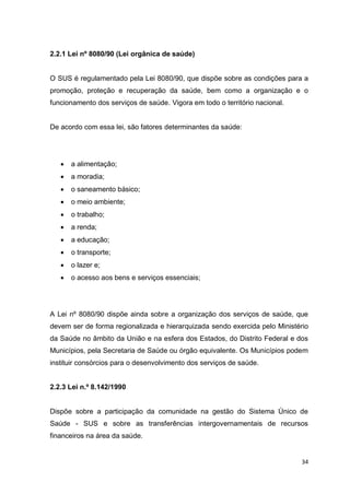 34
2.2.1 Lei nº 8080/90 (Lei orgânica de saúde)
O SUS é regulamentado pela Lei 8080/90, que dispõe sobre as condições para a
promoção, proteção e recuperação da saúde, bem como a organização e o
funcionamento dos serviços de saúde. Vigora em todo o território nacional.
De acordo com essa lei, são fatores determinantes da saúde:
 a alimentação;
 a moradia;
 o saneamento básico;
 o meio ambiente;
 o trabalho;
 a renda;
 a educação;
 o transporte;
 o lazer e;
 o acesso aos bens e serviços essenciais;
A Lei nº 8080/90 dispõe ainda sobre a organização dos serviços de saúde, que
devem ser de forma regionalizada e hierarquizada sendo exercida pelo Ministério
da Saúde no âmbito da União e na esfera dos Estados, do Distrito Federal e dos
Municípios, pela Secretaria de Saúde ou órgão equivalente. Os Municípios podem
instituir consórcios para o desenvolvimento dos serviços de saúde.
2.2.3 Lei n.º 8.142/1990
Dispõe sobre a participação da comunidade na gestão do Sistema Único de
Saúde - SUS e sobre as transferências intergovernamentais de recursos
financeiros na área da saúde.
 