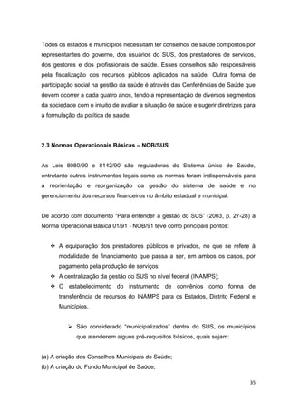 35
Todos os estados e municípios necessitam ter conselhos de saúde compostos por
representantes do governo, dos usuários do SUS, dos prestadores de serviços,
dos gestores e dos profissionais de saúde. Esses conselhos são responsáveis
pela fiscalização dos recursos públicos aplicados na saúde. Outra forma de
participação social na gestão da saúde é através das Conferências de Saúde que
devem ocorrer a cada quatro anos, tendo a representação de diversos segmentos
da sociedade com o intuito de avaliar a situação de saúde e sugerir diretrizes para
a formulação da política de saúde.
2.3 Normas Operacionais Básicas – NOB/SUS
As Leis 8080/90 e 8142/90 são reguladoras do Sistema único de Saúde,
entretanto outros instrumentos legais como as normas foram indispensáveis para
a reorientação e reorganização da gestão do sistema de saúde e no
gerenciamento dos recursos financeiros no âmbito estadual e municipal.
De acordo com documento “Para entender a gestão do SUS” (2003, p. 27-28) a
Norma Operacional Básica 01/91 - NOB/91 teve como principais pontos:
 A equiparação dos prestadores públicos e privados, no que se refere à
modalidade de financiamento que passa a ser, em ambos os casos, por
pagamento pela produção de serviços;
 A centralização da gestão do SUS no nível federal (INAMPS);
 O estabelecimento do instrumento de convênios como forma de
transferência de recursos do INAMPS para os Estados, Distrito Federal e
Municípios.
 São considerado “municipalizados” dentro do SUS, os municípios
que atenderem alguns pré-requisitos básicos, quais sejam:
(a) A criação dos Conselhos Municipais de Saúde;
(b) A criação do Fundo Municipal de Saúde;
 