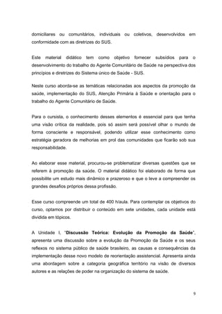 9
domiciliares ou comunitários, individuais ou coletivos, desenvolvidos em
conformidade com as diretrizes do SUS.
Este material didático tem como objetivo fornecer subsídios para o
desenvolvimento do trabalho do Agente Comunitário de Saúde na perspectiva dos
princípios e diretrizes do Sistema único de Saúde - SUS.
Neste curso aborda-se as temáticas relacionadas aos aspectos da promoção da
saúde, implementação do SUS, Atenção Primária à Saúde e orientação para o
trabalho do Agente Comunitário de Saúde.
Para o cursista, o conhecimento desses elementos é essencial para que tenha
uma visão crítica da realidade, pois só assim será possível olhar o mundo de
forma consciente e responsável, podendo utilizar esse conhecimento como
estratégia geradora de melhorias em prol das comunidades que ficarão sob sua
responsabilidade.
Ao elaborar esse material, procurou-se problematizar diversas questões que se
referem à promoção da saúde. O material didático foi elaborado de forma que
possibilite um estudo mais dinâmico e prazeroso e que o leve a compreender os
grandes desafios próprios dessa profissão.
Esse curso compreende um total de 400 h/aula. Para contemplar os objetivos do
curso, optamos por distribuir o conteúdo em sete unidades, cada unidade está
dividida em tópicos.
A Unidade I, “Discussão Teórica: Evolução da Promoção da Saúde”,
apresenta uma discussão sobre a evolução da Promoção da Saúde e os seus
reflexos no sistema público de saúde brasileiro, as causas e consequências da
implementação desse novo modelo de reorientação assistencial. Apresenta ainda
uma abordagem sobre a categoria geográfica território na visão de diversos
autores e as relações de poder na organização do sistema de saúde.
 