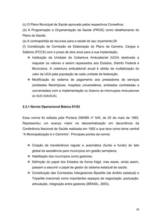 36
(c) O Plano Municipal de Saúde aprovado pelos respectivos Conselhos;
(d) A Programação e Orçamentação da Saúde (PROS) como detalhamento do
Plano de Saúde;
(e) A contrapartida de recursos para a saúde do seu orçamento;29
(f) Constituição de Comissão de Elaboração do Plano de Carreira, Cargos e
Salários (PCCS) com o prazo de dois anos para a sua implantação.
 Instituição da Unidade de Cobertura Ambulatorial (UCA) destinada a
reajustar os valores a serem repassados aos Estados, Distrito Federal e
Municípios. A cobertura ambulatorial anual é obtida da multiplicação do
valor da UCA pela população de cada unidade da federação;
 Modificação do sistema de pagamento aos prestadores de serviços
(entidades filantrópicas, hospitais universitários, entidades contratadas e
conveniadas) com a implementação do Sistema de Informações Ambulatoriais
do SUS (SIA/SUS).
2.3.1 Norma Operacional Básica 01/93
Essa norma foi editada pela Portaria GM/MS nº 545, de 20 de maio de 1993.
Representou um avanço maior na descentralização em decorrência da
Conferência Nacional de Saúde realizada em 1992 e que teve como tema central
“A Municipalização é o Caminho”. Principais pontos da norma:
 Criação da transferência regular e automática (fundo a fundo) do teto
global da assistência para municípios em gestão semiplena;
 Habilitação dos municípios como gestores;
 Definição do papel dos Estados de forma frágil, mas esses, ainda assim,
passam a assumir o papel de gestor do sistema estadual de saúde;
 Constituição das Comissões Intergestores Bipartite (de âmbito estadual) e
Tripartite (nacional) como importantes espaços de negociação, pactuação,
articulação, integração entre gestores (BRASIL, 2003).
 