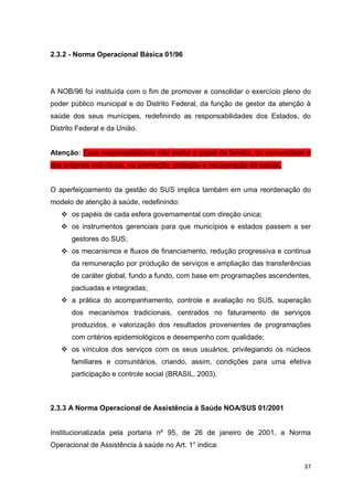 37
2.3.2 - Norma Operacional Básica 01/96
A NOB/96 foi instituída com o fim de promover e consolidar o exercício pleno do
poder público municipal e do Distrito Federal, da função de gestor da atenção à
saúde dos seus munícipes, redefinindo as responsabilidades dos Estados, do
Distrito Federal e da União.
Atenção: Essa responsabilidade não exclui o papel da família, da comunidade e
dos próprios indivíduos, na promoção, proteção e recuperação da saúde.
O aperfeiçoamento da gestão do SUS implica também em uma reordenação do
modelo de atenção à saúde, redefinindo:
 os papéis de cada esfera governamental com direção única;
 os instrumentos gerenciais para que municípios e estados passem a ser
gestores do SUS;
 os mecanismos e fluxos de financiamento, redução progressiva e continua
da remuneração por produção de serviços e ampliação das transferências
de caráter global, fundo a fundo, com base em programações ascendentes,
pactuadas e integradas;
 a prática do acompanhamento, controle e avaliação no SUS, superação
dos mecanismos tradicionais, centrados no faturamento de serviços
produzidos, e valorização dos resultados provenientes de programações
com critérios epidemiológicos e desempenho com qualidade;
 os vínculos dos serviços com os seus usuários, privilegiando os núcleos
familiares e comunitários, criando, assim, condições para uma efetiva
participação e controle social (BRASIL, 2003).
2.3.3 A Norma Operacional de Assistência à Saúde NOA/SUS 01/2001
Institucionalizada pela portaria nº 95, de 26 de janeiro de 2001, a Norma
Operacional de Assistência à saúde no Art. 1° indica:
 