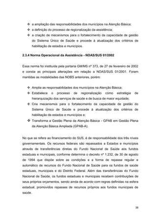 38
 a ampliação das responsabilidades dos municípios na Atenção Básica;
 a definição do processo de regionalização da assistência;
 a criação de mecanismos para o fortalecimento da capacidade de gestão
do Sistema Único de Saúde e procede à atualização dos critérios de
habilitação de estados e municípios.
2.3.4 Norma Operacional da Assistência - NOAS/SUS 01/2002
Essa norma foi instituída pela portaria GM/MS nº 373, de 27 de fevereiro de 2002
e consta as principais alterações em relação a NOAS/SUS 01/2001. Foram
mantidas as modalidades das NOBS anteriores, porém:
 Amplia as responsabilidades dos municípios na Atenção Básica;
 Estabelece o processo de regionalização como estratégia de
hierarquização dos serviços de saúde e de busca de maior equidade;
 Cria mecanismos para o fortalecimento da capacidade de gestão do
Sistema Único de Saúde e procede à atualização dos critérios de
habilitação de estados e municípios e;
 Transforma a Gestão Plena da Atenção Básica - GPAB em Gestão Plena
da Atenção Básica Ampliada (GPAB-A).
No que se refere ao financiamento do SUS, é de responsabilidade dos três níveis
governamentais. Os recursos federais são repassados a Estados e municípios
através de transferências diretas do Fundo Nacional de Saúde aos fundos
estaduais e municipais, conforme determina o decreto nº 1.232, de 30 de agosto
de 1994 que dispõe sobre as condições e a forma de repasse regular e
automático de recursos do Fundo Nacional de Saúde para os fundos de saúde
estaduais, municipais e do Distrito Federal. Além das transferências do Fundo
Nacional de Saúde, os fundos estaduais e municipais recebem contribuições de
seus próprios orçamentos, sendo ainda de acordo com regras definidas na esfera
estadual, promovidos repasses de recursos próprios aos fundos municipais de
saúde.
 