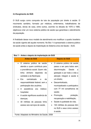 39
2.4 Surgimento do SUS
O SUS surgiu como conquista da luta da população por direito à saúde. O
movimento sanitário, formado por médicos, enfermeiros, trabalhadores de
sindicatos, donas de casa, entre outros, ocorrido na década de 1970 e 1980,
objetivava criar um novo sistema público de saúde que garantisse o atendimento
da população.
A finalidade desse novo modelo de atendimento era modificar o quadro brasileiro
da saúde vigente até aquele momento. No Box 1 é apresentado o sistema público
de saúde antes e depois da implantação do Sistema único de Saúde – SUS.
Box 1 – Antes e depois da implantação do SUS
Antes do SUS Depois do SUS
 O sistema público de saúde
atendia a quem contribuía para
a previdência social. Quem não
tinha dinheiro dependia da
caridade e da filantropia;
 Era centralizado e de
responsabilidade federal, sem a
participação dos usuários;
 A assistência era médico-
hospitalar;
 A saúde significava ausência de
doenças;
 30 milhões de pessoas tinha
acesso aos serviços de saúde.
 O sistema público de saúde
passa a ser para todos sem
discriminação. Desde a
gestação e por toda a vida a
atenção integral à saúde é
um direito;
 Descentralizado,
municipalizado e participativo
com 77 mil conselheiros de
saúde;
 Promoção, proteção,
recuperação e reabilitação;
 Saúde é qualidade de vida;
 140 milhões de pessoas têm
no SUS o seus único acesso
à saúde.
Fonte: Adaptado do Ministério da Saúde, 2008
 