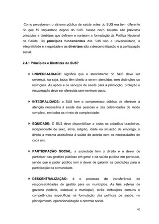 40
Como perceberam o sistema público de saúde antes do SUS era bem diferente
do que foi implantado depois do SUS. Nesse novo sistema são previstos
princípios e diretrizes que definem e norteiam a formulação da Política Nacional
de Saúde. Os princípios fundamentais dos SUS são a universalidade, a
integralidade e a equidade e as diretrizes são a descentralização e a participação
social.
2.4.1 Princípios e Diretrizes do SUS?
 UNIVERSALIDADE: significa que o atendimento do SUS deve ser
universal, ou seja, todos têm direito a serem atendidos sem distinções ou
restrições. As ações e os serviços de saúde para a promoção, proteção e
recuperação deve ser oferecida sem nenhum custo.
 INTEGRALIDADE: o SUS tem o compromisso público de oferecer a
atenção necessária à saúde das pessoas e das coletividades de modo
completo, em todos os níveis de complexidade.
 EQUIDADE: O SUS deve disponibilizar a todos os cidadãos brasileiros,
independente de sexo, etnia, religião, idade ou situação de emprego, o
direito a mesma assistência à saúde de acordo com as necessidades de
cada um.
 PARTICIPAÇÃO SOCIAL: a sociedade tem o direito e o dever de
participar das gestões públicas em geral e da saúde pública em particular,
sendo que o poder público tem o dever de garantir as condições para a
participação da comunidade.
 DESCENTRALIZAÇÃO: é o processo de transferência de
responsabilidades de gestão para os municípios. As três esferas de
governo (federal, estadual e municipal), terão atribuições comuns e
competências específicas na formulação das políticas de saúde, no
planejamento, operacionalização e controle social.
 