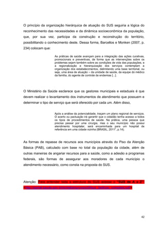 42
O princípio da organização hierárquica de atuação do SUS seguiria a lógica do
reconhecimento das necessidades e da dinâmica socioeconômica da população,
que, por sua vez, participa da construção e reconstrução do território,
possibilitando o conhecimento deste. Dessa forma, Barcellos e Monken (2007, p.
234) colocam que:
As práticas de saúde avançam para a integração das ações curativas,
promocionais e preventivas, de forma que as intervenções sobre os
problemas sejam também sobre as condições de vida das populações, e
a regionalização e hierarquização dos serviços contemplam a
organização dos estabelecimentos, delimitando uma base territorial, ou
seja, uma área de atuação – da unidade de saúde, da equipe do médico
da família, do agente de controle de endemias [...].
O Ministério da Saúde esclarece que os gestores municipais e estaduais é que
devem realizar o levantamento dos instrumentos de atendimento que possuem e
determinar o tipo de serviço que será oferecido por cada um. Além disso,
Após a análise da potencialidade, traçam um plano regional de serviços.
O acerto ou pactuação irá garantir que o cidadão tenha acesso a todos
os tipos de procedimentos de saúde. Na prática, uma pessoa que
precisa passar por uma cirurgia, mas o seu município não possui
atendimento hospitalar, será encaminhada para um hospital de
referência em uma cidade vizinha (BRASIL, 2011
c
, p.14).
As formas de repasse de recursos aos municípios através do Piso da Atenção
Básica (PAB), calculado com base no total da população da cidade, além de
outras maneiras de angariar recursos para a saúde, como a adesão a programas
federais, são formas de assegurar aos moradores de cada município o
atendimento necessário, como consta na proposta do SUS.
Atenção: Para entender toda a estrutura do SUS acesse o “SUS de A a Z”:
<http://portal.saude.gov.br/portal/arquivos/pdf/sus_3edicao_completo.pdf>
 