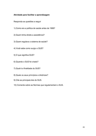 43
Atividade para facilitar a aprendizagem
Responda as questões a seguir
1) Como era a política de saúde antes de 1988?
2) Quem tinha direito a assistência?
3) Quem regulava o sistema de saúde?
4) Você sabe como surgiu o SUS?
5) O que significa SUS?
6) Quando o SUS foi criado?
7) Qual é a finalidade do SUS?
8) Quais os seus princípios e diretrizes?
9) Cite as principais leis do SUS.
10) Comente sobre as Normas que regulamentam o SUS.
 