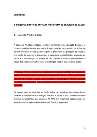 44
UNIDADE III
3- PRINCIPAL PORTA DE ENTRADA NO SISTEMA DE SERVIÇOS DE SAÚDE
3.1 - Atenção Primária à Saúde
A Atenção Primária à Saúde, também conhecida como Atenção Básica é o
primeiro nível de atenção em saúde. É composta por um conjunto de ações, de
caráter individual e coletivo, que engloba a promoção e a proteção da saúde, a
prevenção de agravos, o diagnóstico, o tratamento, a reabilitação, a redução de
danos e a manutenção da saúde. O seu objetivo é impactar positivamente a
saúde das coletividades através de uma atenção integral à saúde (MS, 2009).
A Atenção Primária à Saúde é a porta de entrada do cidadão ao sistema de
saúde. É através dela nas Unidades Básicas de Saúde - UBS, nas Unidades
Básicas de Saúde Fluviais, nas Unidades Odontológicas Móveis (UOM) e
nas Academias de Saúde que a população passa a ter acesso à rede integrada
de saúde.
De acordo com as diretrizes do SUS, todos os municípios do estado devem
oferecer a sua população a Atenção Primária à Saúde - APS, preferencialmente
próxima às residências dos usuários. As APS têm importante papel na rede de
atenção à saúde, pois através da Atenção Primária é possível:
 