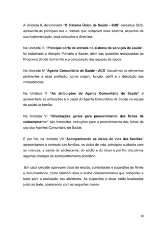 10
A Unidade II, denominada “O Sistema Único de Saúde - SUS” conceitua SUS,
apresenta as principais leis e normas que compõem esse sistema, aspectos da
sua implementação, seus princípios e diretrizes.
Na Unidade III, “Principal porta de entrada no sistema de serviços de saúde”,
foi trabalhado a Atenção Primária à Saúde, além das questões relacionadas ao
Programa Saúde da Família e a composição das equipes de saúde.
Na Unidade IV “Agente Comunitário de Saúde - ACS” discutimos os elementos
pertinentes a essa profissão, como origem, função, perfil e a descrição das
competências.
Na Unidade V “As atribuições do Agente Comunitário de Saúde” é
apresentada as atribuições e o papel do Agente Comunitário de Saúde na equipe
de saúde da família.
Na Unidade VI “Orientações gerais para preenchimento das fichas de
cadastramento” são fornecidas instruções para o preenchimento das fichas de
uso dos Agentes Comunitário de Saúde.
E por fim, na Unidade VII “Acompanhando os ciclos de vida das famílias”
apresentamos o contexto das famílias, os ciclos de vida, principais cuidados com
as crianças, a saúde do adolescente, do adulto e do idoso e por fim discutimos
algumas doenças de acompanhamento prioritário.
Em cada unidade aparecem dicas de estudo, curiosidades e sugestões de filmes
e documentários, como também sites e textos complementares que comporão a
base para a realização das atividades. As sugestões e dicas estão localizadas
junto ao texto, aparecendo com os seguintes ícones.
 