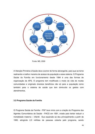 46
Fonte: MS, 2009
A Atenção Primária à Saúde deve ocorrer de forma abrangente, para que se torne
realmente a melhor maneira de acesso da população a esse sistema. O Programa
Saúde da Família em funcionamento desde 1994 é uma das formas de
organização da APS. O programa tem modificado o modo de vida de muitas
comunidades e originado diversos benefícios não só para a população como
também para o sistema de saúde que tem diminuído os gastos com
atendimentos.
3.2 Programa Saúde da Família
O Programa Saúde da Família - PSF teve início com a criação do Programa dos
Agentes Comunitários de Saúde - PACS em 1991, criada para tentar reduzir a
mortalidade materna – infantil. Sua expansão se deu principalmente a partir de
1995, atingindo 2,5 milhões de pessoas coberta pelo programa, sendo
 