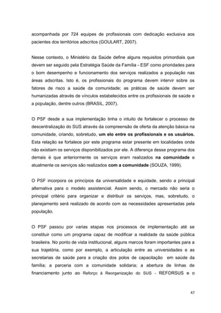 47
acompanhada por 724 equipes de profissionais com dedicação exclusiva aos
pacientes dos territórios adscritos (GOULART, 2007).
Nesse contexto, o Ministério da Saúde define alguns requisitos primordiais que
devem ser seguido pela Estratégia Saúde da Família - ESF como prioridades para
o bom desempenho e funcionamento dos serviços realizados a população nas
áreas adscritas. Isto é, os profissionais do programa devem intervir sobre os
fatores de risco a saúde da comunidade; as práticas de saúde devem ser
humanizadas através de vínculos estabelecidos entre os profissionais de saúde e
a população, dentre outros (BRASIL, 2007).
O PSF desde a sua implementação tinha o intuito de fortalecer o processo de
descentralização do SUS através da compreensão de oferta da atenção básica na
comunidade, criando, sobretudo, um elo entre os profissionais e os usuários.
Esta relação se fortalece por este programa estar presente em localidades onde
não existiam os serviços disponibilizados por ele. A diferença desse programa dos
demais é que anteriormente os serviços eram realizados na comunidade e
atualmente os serviços são realizados com a comunidade (SOUZA, 1999).
O PSF incorpora os princípios da universalidade e equidade, sendo a principal
alternativa para o modelo assistencial. Assim sendo, o mercado não seria o
principal critério para organizar e distribuir os serviços, mas, sobretudo, o
planejamento será realizado de acordo com as necessidades apresentadas pela
população.
O PSF passou por varias etapas nos processos de implementação até se
constituir como um programa capaz de modificar a realidade da saúde pública
brasileira. No ponto de vista institucional, alguns marcos foram importantes para a
sua trajetória, como por exemplo, a articulação entre as universidades e as
secretarias de saúde para a criação dos polos de capacitação em saúde da
família; a parceria com a comunidade solidaria; a abertura de linhas de
financiamento junto ao Reforço à Reorganização do SUS - REFORSUS e o
 
