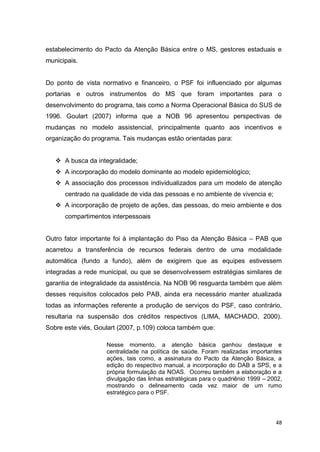 48
estabelecimento do Pacto da Atenção Básica entre o MS, gestores estaduais e
municipais.
Do ponto de vista normativo e financeiro, o PSF foi influenciado por algumas
portarias e outros instrumentos do MS que foram importantes para o
desenvolvimento do programa, tais como a Norma Operacional Básica do SUS de
1996. Goulart (2007) informa que a NOB 96 apresentou perspectivas de
mudanças no modelo assistencial, principalmente quanto aos incentivos e
organização do programa. Tais mudanças estão orientadas para:
 A busca da integralidade;
 A incorporação do modelo dominante ao modelo epidemiológico;
 A associação dos processos individualizados para um modelo de atenção
centrado na qualidade de vida das pessoas e no ambiente de vivencia e;
 A incorporação de projeto de ações, das pessoas, do meio ambiente e dos
compartimentos interpessoais
Outro fator importante foi à implantação do Piso da Atenção Básica – PAB que
acarretou a transferência de recursos federais dentro de uma modalidade
automática (fundo a fundo), além de exigirem que as equipes estivessem
integradas a rede municipal, ou que se desenvolvessem estratégias similares de
garantia de integralidade da assistência. Na NOB 96 resguarda também que além
desses requisitos colocados pelo PAB, ainda era necessário manter atualizada
todas as informações referente a produção de serviços do PSF, caso contrário,
resultaria na suspensão dos créditos respectivos (LIMA, MACHADO, 2000).
Sobre este viés, Goulart (2007, p.109) coloca também que:
Nesse momento, a atenção básica ganhou destaque e
centralidade na política de saúde. Foram realizadas importantes
ações, tais como, a assinatura do Pacto da Atenção Básica, a
edição do respectivo manual, a incorporação do DAB a SPS, e a
própria formulação da NOAS. Ocorreu também a elaboração e a
divulgação das linhas estratégicas para o quadriênio 1999 – 2002,
mostrando o delineamento cada vez maior de um rumo
estratégico para o PSF.
 