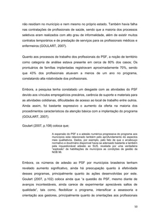 50
não residiam no município e nem mesmo no próprio estado. Também havia falha
nas contratações de profissionais de saúde, sendo que a maioria dos processos
seletivos eram realizados com alto grau de informalidade, além de existir muitos
contratos temporários e de prestação de serviços para os profissionais médicos e
enfermeiros (GOULART, 2007).
Quanto aos processos de trabalho dos profissionais do PSF, a noção de território
como categoria de análise estava presente em cerca de 80% dos casos; Os
prontuários de famílias implantadas registravam aproximadamente 70%, sendo
que 43% dos profissionais atuavam a menos de um ano no programa,
constatando alta rotatividade dos profissionais.
Embora, a pesquisa tenha constatado um desgaste com as atividades do PSF
devido aos vínculos empregatícios precários, carência de suporte e materiais para
as atividades cotidianas, dificuldades de acesso ao local de trabalho entre outros.
Ainda assim, foi bastante expressivo o aumento da oferta na maioria dos
procedimentos característicos da atenção básica com a implantação do programa
(GOULART, 2007).
Goulart (2007, p.108) coloca que;
A expansão do PSF e a adesão numérica progressiva do programa aos
municípios esta relacionado também pelo aprofundamento de aspectos
mais qualitativos. Dados, por exemplo, pelo fato de que o arcabouço
normativo e doutrinário disponível havia se adensado bastante e também
pela inquestionável adesão ao SUS, revelada por uma verdadeira
“explosão” de habilitações de municípios as condições de gestão da
NOB 96.
Embora, os números de adesão ao PSF por municípios brasileiros tenham
revelado aumento significativo, ainda há preocupação quanto à efetividade
desses programas, principalmente quanto às ações desenvolvidas por este.
Goulart (2007, p.102) coloca ainda que “a questão do PSF, mesmo diante de
avanços incontestáveis, ainda carece de experimentar apreciáveis saltos de
qualidade”, tais como, flexibilizar o programa, intensificar a assessoria e
orientação aos gestores, principalmente quanto às orientações aos profissionais
 