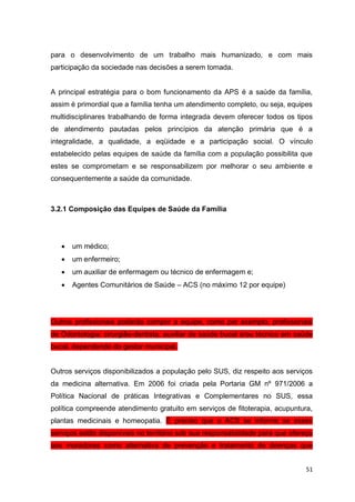 51
para o desenvolvimento de um trabalho mais humanizado, e com mais
participação da sociedade nas decisões a serem tomada.
A principal estratégia para o bom funcionamento da APS é a saúde da família,
assim é primordial que a família tenha um atendimento completo, ou seja, equipes
multidisciplinares trabalhando de forma integrada devem oferecer todos os tipos
de atendimento pautadas pelos princípios da atenção primária que é a
integralidade, a qualidade, a eqüidade e a participação social. O vínculo
estabelecido pelas equipes de saúde da família com a população possibilita que
estes se comprometam e se responsabilizem por melhorar o seu ambiente e
consequentemente a saúde da comunidade.
3.2.1 Composição das Equipes de Saúde da Família
 um médico;
 um enfermeiro;
 um auxiliar de enfermagem ou técnico de enfermagem e;
 Agentes Comunitários de Saúde – ACS (no máximo 12 por equipe)
Outros profissionais poderão compor a equipe, como por exemplo, profissionais
de Odontologia: cirurgião-dentista, auxiliar de saúde bucal e/ou técnico em saúde
bucal, dependendo do gestor municipal.
Outros serviços disponibilizados a população pelo SUS, diz respeito aos serviços
da medicina alternativa. Em 2006 foi criada pela Portaria GM nº 971/2006 a
Política Nacional de práticas Integrativas e Complementares no SUS, essa
política compreende atendimento gratuito em serviços de fitoterapia, acupuntura,
plantas medicinais e homeopatia. É preciso que o ACS se informe se esses
serviços estão disponíveis no território sob sua responsabilidade para que ofereça
aos moradores como alternativa de prevenção e tratamento de doenças que
 
