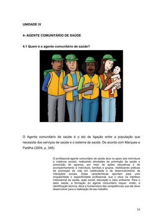 55
UNIDADE IV
4- AGENTE COMUNITÁRIO DE SAÚDE
4.1 Quem é o agente comunitário de saúde?
O Agente comunitário de saúde é o elo de ligação entre a população que
necessita dos serviços de saúde e o sistema de saúde. De acordo com Marques e
Padilha (2004, p. 348):
O profissional agente comunitário de saúde atua no apoio aos indivíduos
e coletivos sociais, realizando atividades de promoção da saúde e
prevenção de agravos, por meio de ações educativas e de
acompanhamento a indivíduos, famílias e grupos, mobilizando práticas
de promoção da vida em coletividade e de desenvolvimento de
interações sociais. Estas características apontam para uma
singularidade e especificidade profissional, que o situa na interface
intersetorial da saúde, ação social, educação e meio ambiente. Para o
setor saúde, a formação do agente comunitário requer, então, a
identificação técnica, ética e humanística das competências que ele deve
desenvolver para a realização de seu trabalho.
 