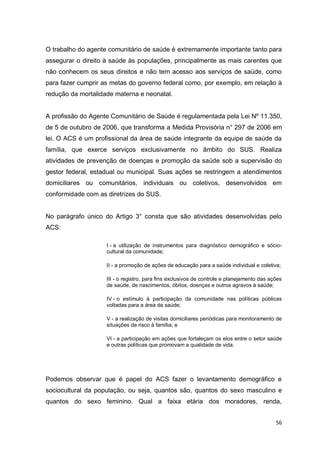 56
O trabalho do agente comunitário de saúde é extremamente importante tanto para
assegurar o direito à saúde às populações, principalmente as mais carentes que
não conhecem os seus direitos e não tem acesso aos serviços de saúde, como
para fazer cumprir as metas do governo federal como, por exemplo, em relação à
redução da mortalidade materna e neonatal.
A profissão do Agente Comunitário de Saúde é regulamentada pela Lei Nº 11.350,
de 5 de outubro de 2006, que transforma a Medida Provisória n° 297 de 2006 em
lei. O ACS é um profissional da área de saúde integrante da equipe de saúde da
família, que exerce serviços exclusivamente no âmbito do SUS. Realiza
atividades de prevenção de doenças e promoção da saúde sob a supervisão do
gestor federal, estadual ou municipal. Suas ações se restringem a atendimentos
domiciliares ou comunitários, individuais ou coletivos, desenvolvidos em
conformidade com as diretrizes do SUS.
No parágrafo único do Artigo 3° consta que são atividades desenvolvidas pelo
ACS:
I - a utilização de instrumentos para diagnóstico demográfico e sócio-
cultural da comunidade;
II - a promoção de ações de educação para a saúde individual e coletiva;
III - o registro, para fins exclusivos de controle e planejamento das ações
de saúde, de nascimentos, óbitos, doenças e outros agravos à saúde;
IV - o estímulo à participação da comunidade nas políticas públicas
voltadas para a área da saúde;
V - a realização de visitas domiciliares periódicas para monitoramento de
situações de risco à família; e
VI - a participação em ações que fortaleçam os elos entre o setor saúde
e outras políticas que promovam a qualidade de vida.
Podemos observar que é papel do ACS fazer o levantamento demográfico e
sociocultural da população, ou seja, quantos são, quantos do sexo masculino e
quantos do sexo feminino. Qual a faixa etária dos moradores, renda,
 
