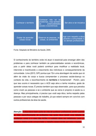 59
Fonte: Adaptado de Ministério da Saúde, 2005.
O conhecimento do território onde irá atuar é essencial para enxergar além dos
problemas e para conhecer também as potencialidades sociais e econômicas,
pois a partir delas você poderá contribuir para modificar a realidade local,
intervindo e incentivando o crescimento dos indivíduos e consequentemente da
comunidade. Lima (2013, S/P) pontua que “Em uma abordagem de saúde que vá
além da visão do corpo e busca compreender o processo saúde-doença no
contexto da vida, o reconhecimento do território é fundamental”. Porém, para
que isso ocorra é necessário que o ACS seja ativo e tenha iniciativa, goste de
aprender coisas novas. É preciso também que seja observador, para que perceba
como vivem as pessoas e se o ambiente que as cerca é propício à saúde ou a
doença. Mas principalmente, é preciso que você seja ético, tenha respeito pelas
pessoas e por seus colegas de trabalho, já que estará sempre em convívio com
outros profissionais da área da saúde.
Atenção: A ética deve fazer parte da vida de qualquer profissional, porém quando
se trata especificamente de profissões das quais deve existir uma relação de
confiança, como é o caso dos ACSs, o cuidado deve ser redobrado, pois um
pequeno deslize pode comprometer o trabalho desenvolvido por toda a equipe.
Conhecer o território
Conhecer não só os
problemas, mas também
as potencialidades
sociais e econômicas
Ser ativo e ter iniciativa
Gostar de aprender
coisas novas
Agir com respeito e ética
perante a comunidade e
os demais profissionais
Observar as pessoas, as
coisas, os ambientes
 