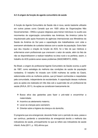 60
4.2 A origem da função de agente comunitário de saúde
A função de Agente Comunitário de Saúde não é nova, sendo bastante utilizada
em outros países como Canadá que em 1920 utiliza de Organizações Não
Governamentais - ONGs e grupos religiosos para treinar indivíduos no auxilio aos
movimentos de organização comunitária nas Américas. Na América Latina foi
impulsionado pelo apoio financeiro de agências internacionais aos Ministérios da
Saúde da América do Sul para a capacitação dos trabalhadores com vista a
exercerem atividades de cuidados básicos com a saúde da população. Outro fator
que deu impulso a criação da função de ACS, foi o fato de que médicos e
enfermeiros eram profissionais que oneravam o setor de saúde, além do fato de
não se disponibilizarem a realizar trabalhos na área rural e na periferia, assim, o
trabalho do ACS poderia sanar esses problemas (NASCIMENTO, 2008).
No Brasil, a origem do profissional Agente Comunitário de Saúde ocorreu a partir
de 1987, como estratégia de melhoria das condições de saúde da população
nordestina. O trabalho foi iniciado com 6.000 mulheres do sertão do Ceará,
selecionadas entre as mulheres pobres, que já fossem conhecidas e respeitadas
pela comunidade, independente de escolaridade. A capacitação dessas mulheres
para as ações era realizada em três dias sob a supervisão de um profissional de
saúde (ÁVILA, 2011). As ações se constituíam basicamente de:
 Busca ativa das gestantes para fazer o pré-natal e encaminhar a
maternidade;
 Incentivo ao aleitamento materno;
 Levar as crianças para vacinarem;
 Orientar sobre a higiene da criança e do domicílio.
O programa que era emergencial, devendo findar com o período da seca, passa a
ser contínuo, perdendo a característica de emergencial devido a melhoria dos
indicadores de saúde, principalmente no que se refere aos indicadores de saúde
infantil. Ávila (2011, p. 163) afirma que:
 
