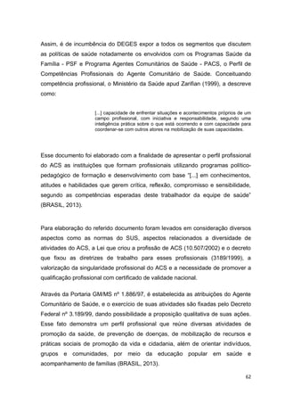 62
Assim, é de incumbência do DEGES expor a todos os segmentos que discutem
as políticas de saúde notadamente os envolvidos com os Programas Saúde da
Família - PSF e Programa Agentes Comunitários de Saúde - PACS, o Perfil de
Competências Profissionais do Agente Comunitário de Saúde. Conceituando
competência profissional, o Ministério da Saúde apud Zarifian (1999), a descreve
como:
[...] capacidade de enfrentar situações e acontecimentos próprios de um
campo profissional, com iniciativa e responsabilidade, segundo uma
inteligência prática sobre o que está ocorrendo e com capacidade para
coordenar-se com outros atores na mobilização de suas capacidades.
Esse documento foi elaborado com a finalidade de apresentar o perfil profissional
do ACS as instituições que formam profissionais utilizando programas político-
pedagógico de formação e desenvolvimento com base “[...] em conhecimentos,
atitudes e habilidades que gerem crítica, reflexão, compromisso e sensibilidade,
segundo as competências esperadas deste trabalhador da equipe de saúde”
(BRASIL, 2013).
Para elaboração do referido documento foram levados em consideração diversos
aspectos como as normas do SUS, aspectos relacionados a diversidade de
atividades do ACS, a Lei que criou a profissão de ACS (10.507/2002) e o decreto
que fixou as diretrizes de trabalho para esses profissionais (3189/1999), a
valorização da singularidade profissional do ACS e a necessidade de promover a
qualificação profissional com certificado de validade nacional.
Através da Portaria GM/MS nº 1.886/97, é estabelecida as atribuições do Agente
Comunitário de Saúde, e o exercício de suas atividades são fixadas pelo Decreto
Federal nº 3.189/99, dando possibilidade a proposição qualitativa de suas ações.
Esse fato demonstra um perfil profissional que reúne diversas atividades de
promoção da saúde, de prevenção de doenças, de mobilização de recursos e
práticas sociais de promoção da vida e cidadania, além de orientar indivíduos,
grupos e comunidades, por meio da educação popular em saúde e
acompanhamento de famílias (BRASIL, 2013).
 