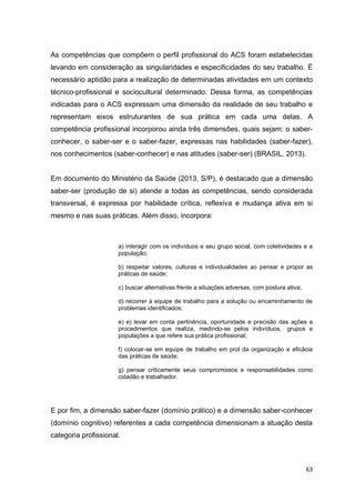 63
As competências que compõem o perfil profissional do ACS foram estabelecidas
levando em consideração as singularidades e especificidades do seu trabalho. É
necessário aptidão para a realização de determinadas atividades em um contexto
técnico-profissional e sociocultural determinado. Dessa forma, as competências
indicadas para o ACS expressam uma dimensão da realidade de seu trabalho e
representam eixos estruturantes de sua prática em cada uma delas. A
competência profissional incorporou ainda três dimensões, quais sejam: o saber-
conhecer, o saber-ser e o saber-fazer, expressas nas habilidades (saber-fazer),
nos conhecimentos (saber-conhecer) e nas atitudes (saber-ser) (BRASIL, 2013).
Em documento do Ministério da Saúde (2013, S/P), é destacado que a dimensão
saber-ser (produção de si) atende a todas as competências, sendo considerada
transversal, é expressa por habilidade crítica, reflexiva e mudança ativa em si
mesmo e nas suas práticas. Além disso, incorpora:
a) interagir com os indivíduos e seu grupo social, com coletividades e a
população;
b) respeitar valores, culturas e individualidades ao pensar e propor as
práticas de saúde;
c) buscar alternativas frente a situações adversas, com postura ativa;
d) recorrer à equipe de trabalho para a solução ou encaminhamento de
problemas identificados;
e) e) levar em conta pertinência, oportunidade e precisão das ações e
procedimentos que realiza, medindo-se pelos indivíduos, grupos e
populações a que refere sua prática profissional;
f) colocar-se em equipe de trabalho em prol da organização e eficácia
das práticas de saúde;
g) pensar criticamente seus compromissos e responsabilidades como
cidadão e trabalhador.
E por fim, a dimensão saber-fazer (domínio prático) e a dimensão saber-conhecer
(domínio cognitivo) referentes a cada competência dimensionam a atuação desta
categoria profissional.
 