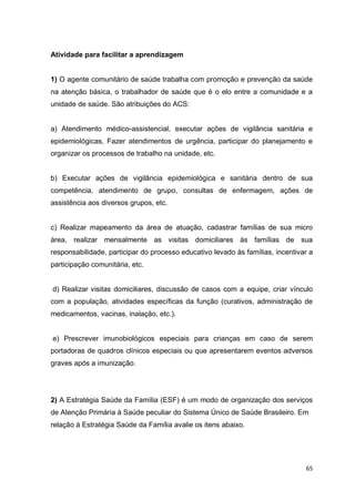 65
Atividade para facilitar a aprendizagem
1) O agente comunitário de saúde trabalha com promoção e prevenção da saúde
na atenção básica, o trabalhador de saúde que é o elo entre a comunidade e a
unidade de saúde. São atribuições do ACS:
a) Atendimento médico-assistencial, executar ações de vigilância sanitária e
epidemiológicas, Fazer atendimentos de urgência, participar do planejamento e
organizar os processos de trabalho na unidade, etc.
b) Executar ações de vigilância epidemiológica e sanitária dentro de sua
competência, atendimento de grupo, consultas de enfermagem, ações de
assistência aos diversos grupos, etc.
c) Realizar mapeamento da área de atuação, cadastrar famílias de sua micro
área, realizar mensalmente as visitas domiciliares às famílias de sua
responsabilidade, participar do processo educativo levado às famílias, incentivar a
participação comunitária, etc.
d) Realizar visitas domiciliares, discussão de casos com a equipe, criar vínculo
com a população, atividades específicas da função (curativos, administração de
medicamentos, vacinas, inalação, etc.).
e) Prescrever imunobiológicos especiais para crianças em caso de serem
portadoras de quadros clínicos especiais ou que apresentarem eventos adversos
graves após a imunização.
2) A Estratégia Saúde da Família (ESF) é um modo de organização dos serviços
de Atenção Primária à Saúde peculiar do Sistema Único de Saúde Brasileiro. Em
relação à Estratégia Saúde da Família avalie os itens abaixo.
 
