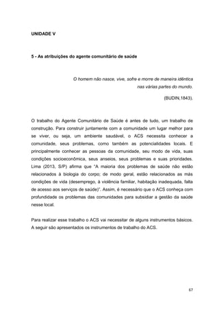 67
UNIDADE V
5 - As atribuições do agente comunitário de saúde
O homem não nasce, vive, sofre e morre de maneira idêntica
nas várias partes do mundo.
(BUDIN,1843).
O trabalho do Agente Comunitário de Saúde é antes de tudo, um trabalho de
construção. Para construir juntamente com a comunidade um lugar melhor para
se viver, ou seja, um ambiente saudável, o ACS necessita conhecer a
comunidade, seus problemas, como também as potencialidades locais. E
principalmente conhecer as pessoas da comunidade, seu modo de vida, suas
condições socioeconômica, seus anseios, seus problemas e suas prioridades.
Lima (2013, S/P) afirma que “A maioria dos problemas de saúde não estão
relacionados à biologia do corpo; de modo geral, estão relacionados as más
condições de vida (desemprego, à violência familiar, habitação inadequada, falta
de acesso aos serviços de saúde)”. Assim, é necessário que o ACS conheça com
profundidade os problemas das comunidades para subsidiar a gestão da saúde
nesse local.
Para realizar esse trabalho o ACS vai necessitar de alguns instrumentos básicos.
A seguir são apresentados os instrumentos de trabalho do ACS.
 