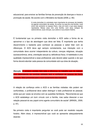 69
educacional, para ensinar as famílias formas de prevenção de doenças e riscos e
promoção da saúde. De acordo com o Ministério da Saúde (2009, p. 46):
A visita domiciliar é a atividade mais importante do processo de trabalho
do agente comunitário de saúde. Ao entrar na casa de uma família, você
entra não somente no espaço físico, mas em tudo o que esse espaço
representa. Nessa casa vive uma família, com seus códigos de
sobrevivência, suas crenças, sua cultura e sua própria história.
É fundamental que na primeira visita domiciliar o ACS saiba a forma de se
aproximar e o tipo de abordagem que deve ser feita. É importante que tenha
discernimento o bastante para conhecer as pessoas e saber lidar com as
diferenças. O ACS deve agir sempre corretamente, sua interação com a
comunidade deve ocorrer independente da cultura, crenças religiosas, situação
socioeconômica, etnia, orientação sexual ou deficiência física. A habilidade é uma
qualidade imprescindível a esse profissional, pois deverá saber quando e de que
forma deverá abordar cada pessoa da comunidade sob sua área de atuação.
Atenção: O primeiro contato fará toda a diferença no trabalho que irá realizar,
pois dependendo da conduta adotada terá a confiança da pessoa de forma
imediata, fator primordial para o bom andamento dos trabalhos.
A relação de confiança entre o ACS e as famílias visitadas não podem ser
confundidas, o profissional deve saber distinguir o lado profissional do pessoal,
ainda que por vezes se envolva com as questões familiares. “Recomenda-se que
o ACS estabeleça um bom vínculo com a família, mas saiba dissociar a sua
relação pessoal do seu papel como agente comunitário de saúde” (BRASIL, 2009,
p. 47).
Na primeira visita é importante perguntar se você pode ser recebido naquele
horário. Além disso, é imprescindível que você se apresente adequadamente
dizendo:
 