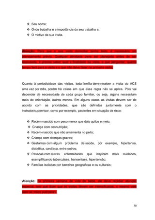 70
 Seu nome;
 Onde trabalha e a importância do seu trabalho e;
 O motivo da sua visita.
Atenção: Para que a sua visita domiciliar tenha êxito, é necessário um
planejamento prévio. Qualquer atividade deve ser planejada antes de ser
executada, é preciso saber qual a finalidade da visita, o que perguntar, quanto
tempo terá para a visita e o que não deve fazer na primeira visita.
Quanto à periodicidade das visitas, toda família deve receber a visita do ACS
uma vez por mês, porém há casos em que essa regra não se aplica. Pois vai
depender da necessidade de cada grupo familiar, ou seja, alguns necessitam
mais de orientação, outros menos. Em alguns casos as visitas devem ser de
acordo com as prioridades, que são definidas juntamente com o
instrutor/supervisor, como por exemplo, pacientes em situação de risco:
 Recém-nascido com peso menor que dois quilos e meio;
 Criança com desnutrição;
 Recém-nascido que não amamenta no peito;
 Criança com doenças graves;
 Gestantes com algum problema de saúde, por exemplo, hipertensa,
diabética, cardíaca, entre outros;
 Pessoas com outras enfermidades que inspiram mais cuidados,
exemplificando tuberculose, hanseníase, hipertensão;
 Famílias isoladas por barreiras geográficas e ou culturais;
Atenção: na primeira semana de vida do bebê, ele deve receber atenção
especial, isso que dizer que as visitas devem ser intensificadas, o mesmo vale
para as mães puérperas.
 