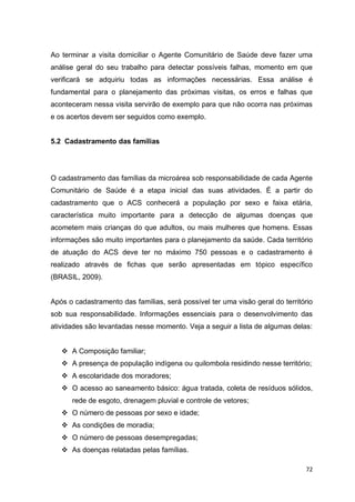 72
Ao terminar a visita domiciliar o Agente Comunitário de Saúde deve fazer uma
análise geral do seu trabalho para detectar possíveis falhas, momento em que
verificará se adquiriu todas as informações necessárias. Essa análise é
fundamental para o planejamento das próximas visitas, os erros e falhas que
aconteceram nessa visita servirão de exemplo para que não ocorra nas próximas
e os acertos devem ser seguidos como exemplo.
5.2 Cadastramento das famílias
O cadastramento das famílias da microárea sob responsabilidade de cada Agente
Comunitário de Saúde é a etapa inicial das suas atividades. É a partir do
cadastramento que o ACS conhecerá a população por sexo e faixa etária,
característica muito importante para a detecção de algumas doenças que
acometem mais crianças do que adultos, ou mais mulheres que homens. Essas
informações são muito importantes para o planejamento da saúde. Cada território
de atuação do ACS deve ter no máximo 750 pessoas e o cadastramento é
realizado através de fichas que serão apresentadas em tópico específico
(BRASIL, 2009).
Após o cadastramento das famílias, será possível ter uma visão geral do território
sob sua responsabilidade. Informações essenciais para o desenvolvimento das
atividades são levantadas nesse momento. Veja a seguir a lista de algumas delas:
 A Composição familiar;
 A presença de população indígena ou quilombola residindo nesse território;
 A escolaridade dos moradores;
 O acesso ao saneamento básico: água tratada, coleta de resíduos sólidos,
rede de esgoto, drenagem pluvial e controle de vetores;
 O número de pessoas por sexo e idade;
 As condições de moradia;
 O número de pessoas desempregadas;
 As doenças relatadas pelas famílias.
 