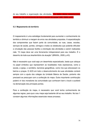 74
do seu trabalho e organização das atividades. “Os dados desse cadastramento
devem ser de conhecimento de toda a equipe de saúde” (MS, 2009, p.41).
5.3 Mapeamento do território
O mapeamento é uma estratégia fundamental para aumentar o conhecimento do
território e diminuir a margem de erros nas atividades propostas. A espacialização
dos componentes que fazem parte da comunidade, as ruas, casas, escolas,
serviços de saúde, pontes, córregos e todos os obstáculos que poderão dificultar
a circulação das pessoas facilita a orientação das atividades a serem realizadas
nele. “O mapa deve ser uma ferramenta indispensável para seu trabalho. É o
desenho de toda sua área/território de atuação” (BRASIL, 2009, p.43).
Não é necessário que você seja um desenhista especializado, basta que coloque
no papel símbolos que representem as localidades mais expressivas, como a
escola, a igreja, o cemitério, barreiras geográficas, como rios que atravessam os
bairros e praças. O ACS em todo o desenvolvimento de suas atividades contará
sempre com a ajuda dos colegas da Unidade Básica de Saúde, portanto não
precisará se preocupar com a confecção do mapa. Outra importante contribuição
poderá vir dos moradores da comunidade que conhecem bem o local e auxiliará
na demarcação dos principais pontos.
Para a confecção do mapa, é necessário que você tenha conhecimento de
algumas regras, para que o seu mapa seja bastante útil ao seu trabalho. No box 1
constam algumas informações essenciais nesse processo.
 